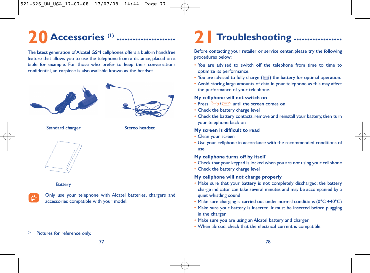 21Troubleshooting ..................Before contacting your retailer or service center, please try the followingprocedures below:•You are advised to switch off the telephone from time to time tooptimize its performance.•You are advised to fully charge ( ) the battery for optimal operation.•Avoid storing large amounts of data in your telephone as this may affectthe performance of your telephone.My cellphone will not switch on•Press  / until the screen comes on•Check the battery charge level•Check the battery contacts, remove and reinstall your battery, then turnyour telephone back onMy screen is difficult to read•Clean your screen•Use your cellphone in accordance with the recommended conditions ofuseMy cellphone turns off by itself•Check that your keypad is locked when you are not using your cellphone•Check the battery charge levelMy cellphone will not charge properly•Make sure that your battery is not completely discharged; the batterycharge indicator can take several minutes and may be accompanied by aquiet whistling sound•Make sure charging is carried out under normal conditions (0°C +40°C)•Make sure your battery is inserted. It must be inserted beforepluggingin the charger•Make sure you are using an Alcatel battery and charger•When abroad, check that the electrical current is compatible787720Accessories (1) ......................The latest generation of Alcatel GSM cellphones offers a built-in handsfreefeature that allows you to use the telephone from a distance, placed on atable for example. For those who prefer to keep their conversationsconfidential, an earpiece is also available known as the headset.Only use your telephone with Alcatel batteries, chargers andaccessories compatible with your model.BatteryStereo headsetStandard charger (1) Pictures for reference only.521-626_UM_USA_17-07-08  17/07/08  14:44  Page 77