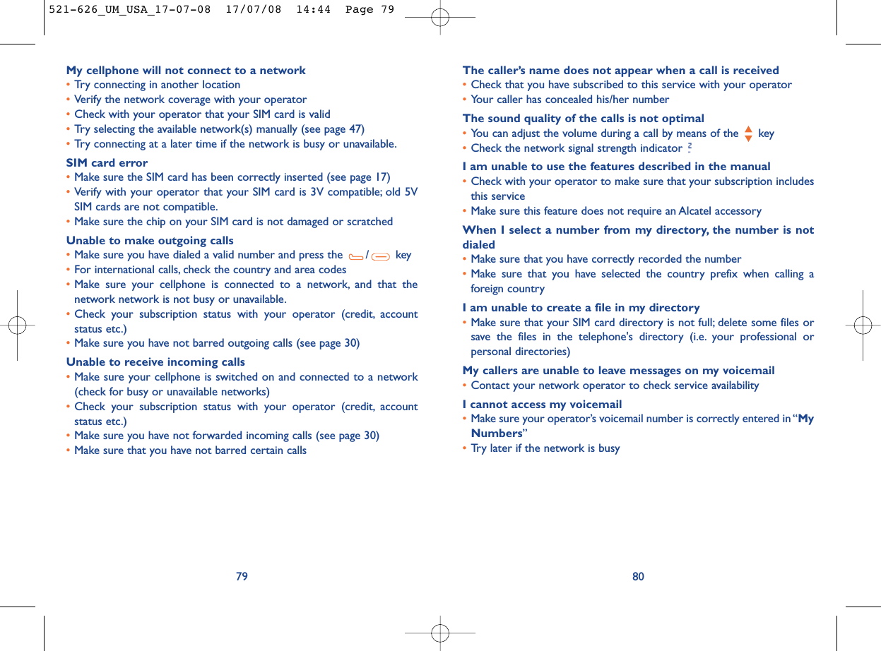 The caller’s name does not appear when a call is received•Check that you have subscribed to this service with your operator•Your caller has concealed his/her numberThe sound quality of the calls is not optimal•You can adjust the volume during a call by means of the  key•Check the network signal strength indicator I am unable to use the features described in the manual•Check with your operator to make sure that your subscription includesthis service•Make sure this feature does not require an Alcatel accessoryWhen I select a number from my directory, the number is notdialed•Make sure that you have correctly recorded the number•Make sure that you have selected the country prefix when calling aforeign countryI am unable to create a file in my directory•Make sure that your SIM card directory is not full; delete some files orsave the files in the telephone&apos;s directory (i.e. your professional orpersonal directories)My callers are unable to leave messages on my voicemail•Contact your network operator to check service availabilityI cannot access my voicemail•Make sure your operator’s voicemail number is correctly entered in “MyNumbers”•Try later if the network is busy80My cellphone will not connect to a network•Try connecting in another location•Verify the network coverage with your operator•Check with your operator that your SIM card is valid•Try selecting the available network(s) manually (see page 47)•Try connecting at a later time if the network is busy or unavailable.SIM card error•Make sure the SIM card has been correctly inserted (see page 17)•Verify with your operator that your SIM card is 3V compatible; old 5VSIM cards are not compatible.•Make sure the chip on your SIM card is not damaged or scratchedUnable to make outgoing calls•Make sure you have dialed a valid number and press the  / key•For international calls, check the country and area codes•Make sure your cellphone is connected to a network, and that thenetwork network is not busy or unavailable.•Check your subscription status with your operator (credit, accountstatus etc.)•Make sure you have not barred outgoing calls (see page 30)Unable to receive incoming calls•Make sure your cellphone is switched on and connected to a network(check for busy or unavailable networks)•Check your subscription status with your operator (credit, accountstatus etc.)•Make sure you have not forwarded incoming calls (see page 30)•Make sure that you have not barred certain calls79521-626_UM_USA_17-07-08  17/07/08  14:44  Page 79
