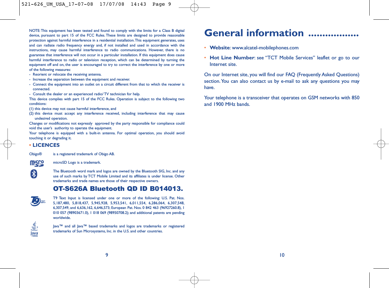 General information ..................•Website: www.alcatel-mobilephones.com•Hot Line Number: see “TCT Mobile Services” leaflet or go to ourInternet site.On our Internet site, you will find our FAQ (Frequently Asked Questions)section. You can also contact us by e-mail to ask any questions you mayhave.Your telephone is a transceiver that operates on GSM networks with 850and 1900 MHz bands.10NOTE: This equipment has been tested and found to comply with the limits for a Class B digitaldevice, pursuant to part 15 of the FCC Rules. These limits are designed to provide reasonableprotection against harmful interference in a residential installation.This equipment generates, usesand can radiate radio frequency energy and, if not installed and used in accordance with theinstructions, may cause harmful interference to radio communications. However, there is noguarantee that interference will not occur in a particular installation. If this equipment does causeharmful interference to radio or television reception, which can be determined by turning theequipment off and on, the user is encouraged to try to correct the interference by one or moreof the following measures:- Reorient or relocate the receiving antenna.- Increase the separation between the equipment and receiver.- Connect the equipment into an outlet on a circuit different from that to which the receiver isconnected.- Consult the dealer or an experienced radio/ TV technician for help.This device complies with part 15 of the FCC Rules. Operation is subject to the following twoconditions:(1) this device may not cause harmful interference, and (2) this device must accept any interference received, including interference that may causeundesired operation.Changes or modifications not expressly  approved by the party responsible for compliance couldvoid the user’s  authority to operate the equipment.Your telephone is equipped with a built-in antenna. For optimal operation, you should avoidtouching it or degrading it.•LICENCES Obigo®  is a registered trademark of Obigo AB.microSD Logo is a trademark.The Bluetooth word mark and logos are owned by the Bluetooth SIG, Inc. and anyuse of such marks by TCT Mobile Limited and its affiliates is under license. Othertrademarks and trade names are those of their respective owners.OT-S626A Bluetooth QD ID B014013.T9 Text Input is licensed under one or more of the following: U.S. Pat. Nos.5,187,480, 5,818,437, 5,945,928, 5,953,541, 6,011,554, 6,286,064, 6,307,548,6,307,549, and 6,636,162, 6,646,573; European Pat. Nos. 0 842 463 (96927260.8), 1010 057 (98903671.0), 1 018 069 (98950708.2); and additional patents are pendingworldwide.Java™ and all Java™ based trademarks and logos are trademarks or registeredtrademarks of Sun Microsystems, Inc. in the U.S. and other countries.®9521-626_UM_USA_17-07-08  17/07/08  14:43  Page 9