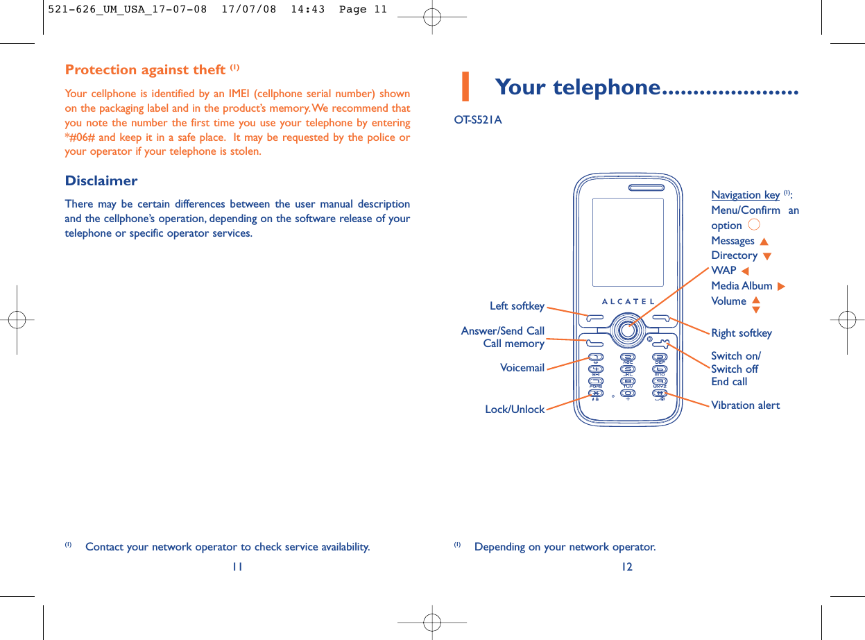 1Your telephone......................OT-S521A12Protection against theft (1)Your cellphone is identified by an IMEI (cellphone serial number) shownon the packaging label and in the product’s memory.We recommend thatyou note the number the first time you use your telephone by entering*#06# and keep it in a safe place. It may be requested by the police oryour operator if your telephone is stolen.DisclaimerThere may be certain differences between the user manual descriptionand the cellphone’s operation, depending on the software release of yourtelephone or specific operator services.11VoicemailSwitch on/Switch offEnd callLeft softkeyRight softkeyAnswer/Send CallCall memoryNavigation key (1):Menu/Confirm anoption Messages Directory WAP Media Album Volume Vibration alert(1) Depending on your network operator.(1) Contact your network operator to check service availability.Lock/Unlock521-626_UM_USA_17-07-08  17/07/08  14:43  Page 11