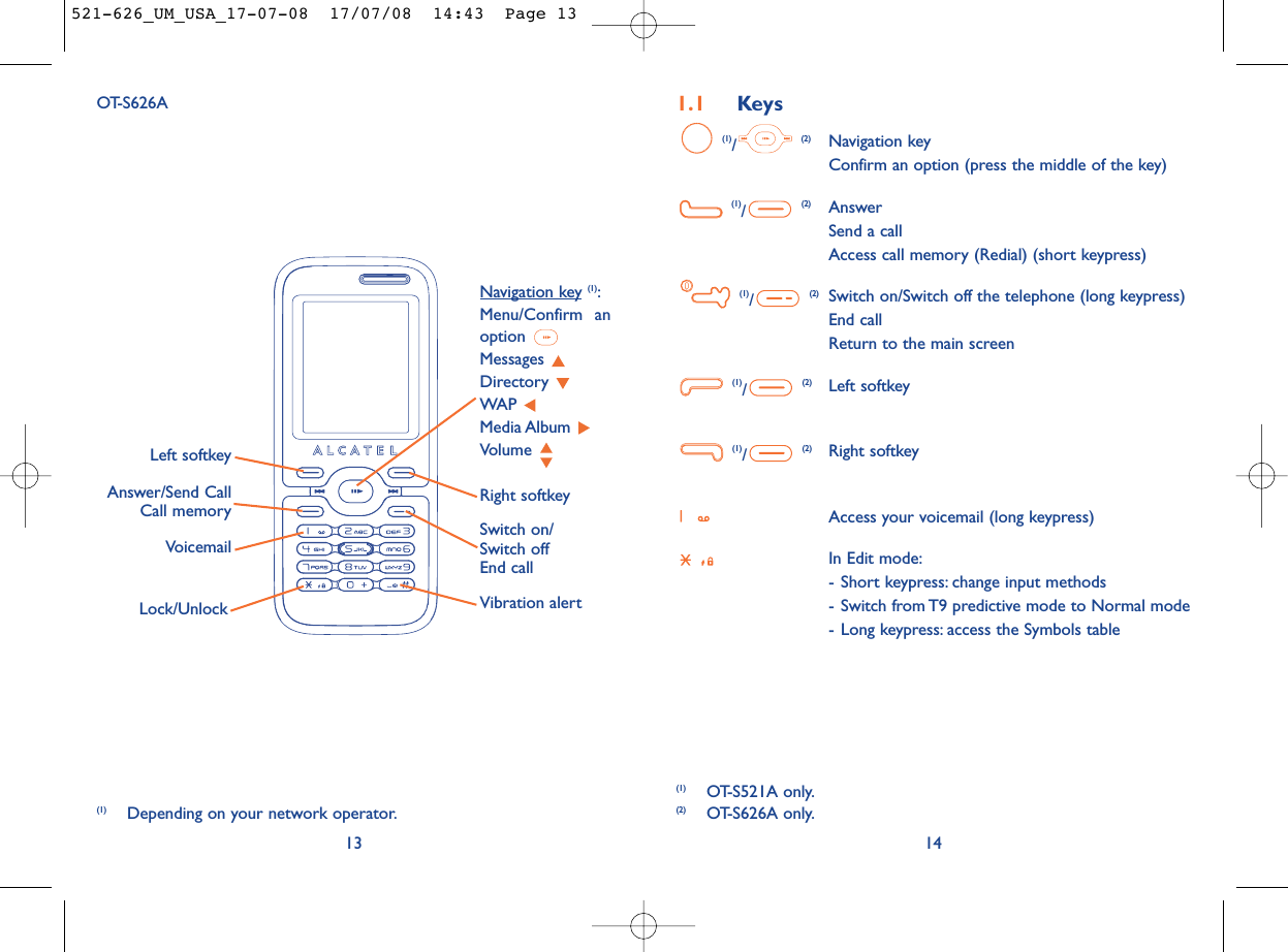 1.1 Keys(1)/(2) Navigation keyConfirm an option (press the middle of the key)(1)/(2) AnswerSend a callAccess call memory (Redial) (short keypress)(1)/(2) Switch on/Switch off the telephone (long keypress)End callReturn to the main screen (1)/(2) Left softkey(1)/(2) Right softkeyAccess your voicemail (long keypress)In Edit mode:- Short keypress: change input methods- Switch from T9 predictive mode to Normal mode- Long keypress: access the Symbols table1413OT-S626AVoicemailSwitch on/Switch offEnd callLeft softkeyRight softkeyAnswer/Send CallCall memoryNavigation key (1):Menu/Confirm anoption Messages Directory WAP Media Album Volume Vibration alertLock/Unlock(1) Depending on your network operator.(1) OT-S521A only.(2) OT-S626A only.521-626_UM_USA_17-07-08  17/07/08  14:43  Page 13