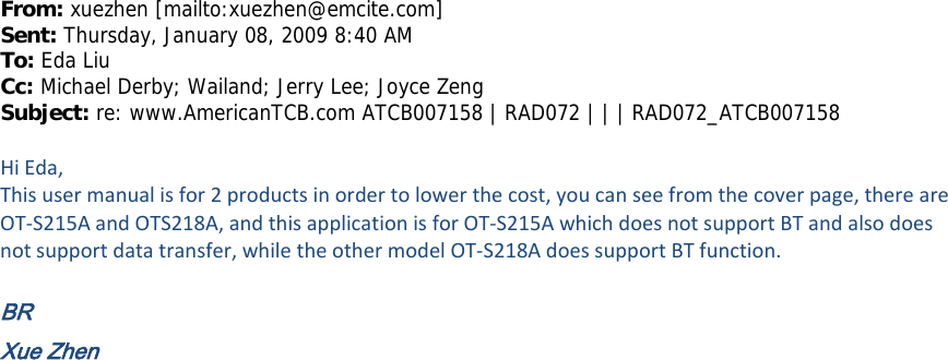 From: xuezhen [mailto:xuezhen@emcite.com]  Sent: Thursday, January 08, 2009 8:40 AM To: Eda Liu Cc: Michael Derby; Wailand; Jerry Lee; Joyce Zeng Subject: re: www.AmericanTCB.com ATCB007158 | RAD072 | | | RAD072_ATCB007158  HiEda,Thisusermanualisfor2productsinordertolowerthecost,youcanseefromthecoverpage,thereareOT‐S215AandOTS218A,andthisapplicationisforOT‐S215AwhichdoesnotsupportBTandalsodoesnotsupportdatatransfer,whiletheothermodelOT‐S218AdoessupportBTfunction.BR Xue Zhen 