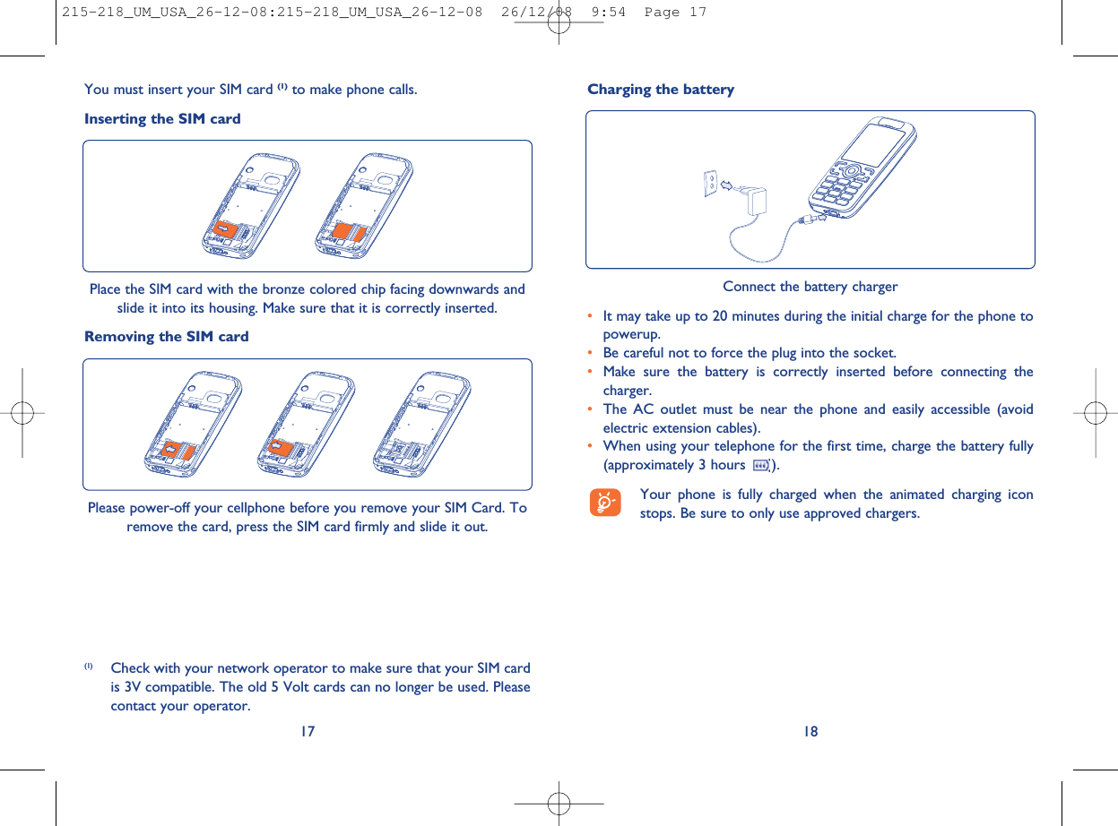 18Connect the battery charger•It may take up to 20 minutes during the initial charge for the phone topowerup.•Be careful not to force the plug into the socket.•Make sure the battery is correctly inserted before connecting thecharger.•The AC outlet must be near the phone and easily accessible (avoidelectric extension cables).•When using your telephone for the first time, charge the battery fully(approximately 3 hours ).Your phone is fully charged when the animated charging iconstops. Be sure to only use approved chargers.17Charging the batteryYou must insert your SIM card (1) to make phone calls.Inserting the SIM cardPlace the SIM card with the bronze colored chip facing downwards andslide it into its housing. Make sure that it is correctly inserted.Removing the SIM card(1) Check with your network operator to make sure that your SIM cardis 3V compatible. The old 5 Volt cards can no longer be used. Pleasecontact your operator.Please power-off your cellphone before you remove your SIM Card. Toremove the card, press the SIM card firmly and slide it out.215-218_UM_USA_26-12-08:215-218_UM_USA_26-12-08  26/12/08  9:54  Page 17