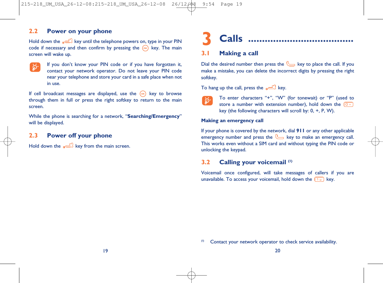 3Calls ......................................3.1 Making a callDial the desired number then press the key to place the call. If youmake a mistake, you can delete the incorrect digits by pressing the rightsoftkey.To hang up the call, press the key.To enter characters “+”, “W” (for tonewait) or “P” (used tostore a number with extension number), hold down thekey (the following characters will scroll by: 0, +, P, W).Making an emergency callIf your phone is covered by the network, dial 911 or any other applicableemergency number and press the key to make an emergency call.This works even without a SIM card and without typing the PIN code orunlocking the keypad.3.2 Calling your voicemail (1)Voicemail once configured, will take messages of callers if you areunavailable. To access your voicemail, hold down the key.20(1) Contact your network operator to check service availability.192.2 Power on your phoneHold down the key until the telephone powers on, type in your PINcode if necessary and then confirm by pressing the key. The mainscreen will wake up.If you don’t know your PIN code or if you have forgotten it,contact your network operator. Do not leave your PIN codenear your telephone and store your card in a safe place when notin use.If cell broadcast messages are displayed, use the key to browsethrough them in full or press the right softkey to return to the mainscreen.While the phone is searching for a network, “Searching/Emergency”will be displayed.2.3 Power off your phoneHold down the key from the main screen.215-218_UM_USA_26-12-08:215-218_UM_USA_26-12-08  26/12/08  9:54  Page 19