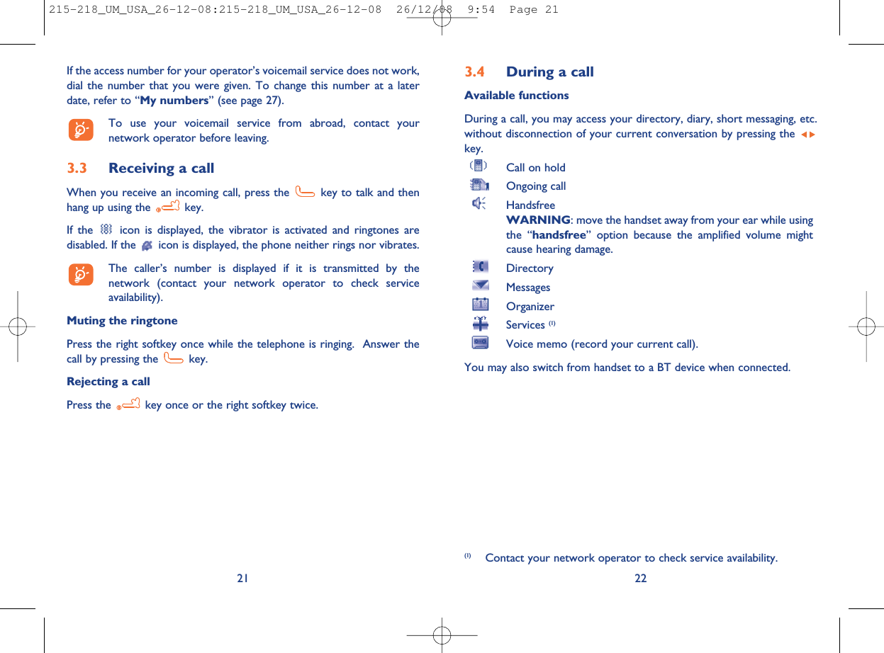 3.4 During a callAvailable functionsDuring a call, you may access your directory, diary, short messaging, etc.without disconnection of your current conversation by pressing thekey.Call on holdOngoing callHandsfreeWARNING: move the handset away from your ear while usingthe “handsfree” option because the amplified volume mightcause hearing damage.DirectoryMessagesOrganizerServices (1)Voice memo (record your current call).You may also switch from handset to a BT device when connected.22(1) Contact your network operator to check service availability.If the access number for your operator’s voicemail service does not work,dial the number that you were given. To change this number at a laterdate, refer to “My numbers” (see page 27).To use your voicemail service from abroad, contact yournetwork operator before leaving.3.3 Receiving a callWhen you receive an incoming call, press the key to talk and thenhang up using the key.If the icon is displayed, the vibrator is activated and ringtones aredisabled. If the icon is displayed, the phone neither rings nor vibrates.The caller’s number is displayed if it is transmitted by thenetwork (contact your network operator to check serviceavailability).Muting the ringtonePress the right softkey once while the telephone is ringing. Answer thecall by pressing the key.Rejecting a callPress the key once or the right softkey twice.21215-218_UM_USA_26-12-08:215-218_UM_USA_26-12-08  26/12/08  9:54  Page 21