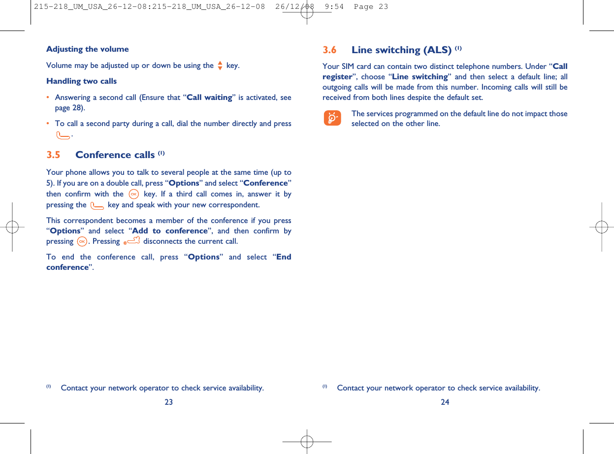 3.6 Line switching (ALS) (1)Your SIM card can contain two distinct telephone numbers. Under “Callregister”, choose “Line switching” and then select a default line; alloutgoing calls will be made from this number. Incoming calls will still bereceived from both lines despite the default set.The services programmed on the default line do not impact thoseselected on the other line.24(1) Contact your network operator to check service availability.Adjusting the volumeVolume may be adjusted up or down be using the key.Handling two calls•Answering a second call (Ensure that “Call waiting” is activated, seepage 28).•To call a second party during a call, dial the number directly and press.3.5 Conference calls (1)Your phone allows you to talk to several people at the same time (up to5). If you are on a double call, press “Options” and select “Conference”then confirm with the key. If a third call comes in, answer it bypressing the key and speak with your new correspondent.This correspondent becomes a member of the conference if you press“Options” and select “Add to conference”, and then confirm bypressing . Pressing disconnects the current call.To end the conference call, press “Options” and select “Endconference”.23(1) Contact your network operator to check service availability.215-218_UM_USA_26-12-08:215-218_UM_USA_26-12-08  26/12/08  9:54  Page 23