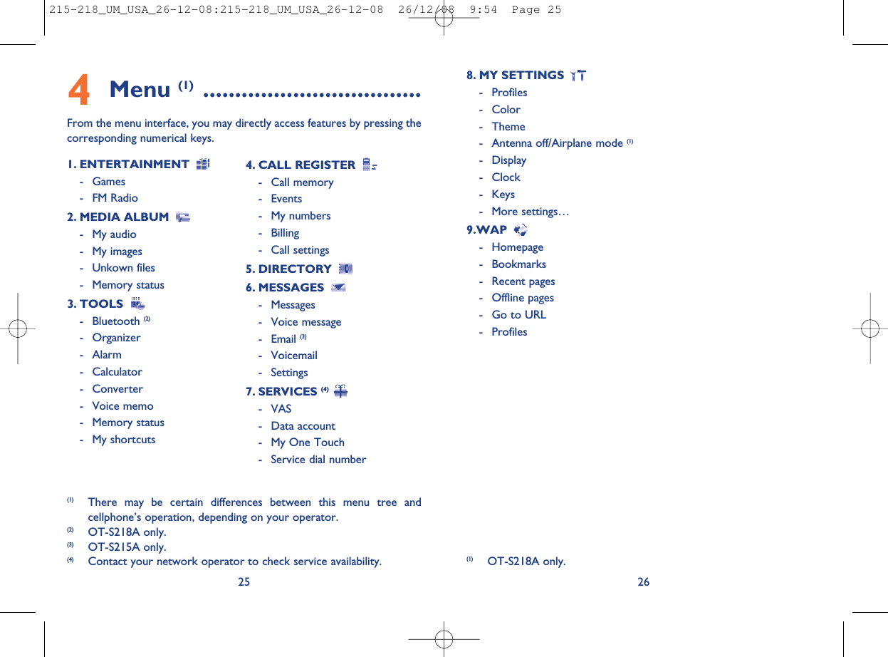 268. MY SETTINGS- Profiles- Color- Theme- Antenna off/Airplane mode (1)- Display- Clock- Keys- More settings…9.WAP- Homepage- Bookmarks- Recent pages- Offline pages- Go to URL- Profiles4Menu (1) ..................................From the menu interface, you may directly access features by pressing thecorresponding numerical keys.251. ENTERTAINMENT- Games- FM Radio2. MEDIA ALBUM- My audio- My images- Unkown files- Memory status3. TOOLS- Bluetooth (2)- Organizer- Alarm- Calculator- Converter- Voice memo- Memory status- My shortcuts4. CALL REGISTER- Call memory- Events- My numbers- Billing- Call settings5. DIRECTORY6. MESSAGES- Messages- Voice message- Email (3)- Voicemail- Settings7. SERVICES (4)- VAS- Data account- My One Touch- Service dial number(1) There may be certain differences between this menu tree andcellphone’s operation, depending on your operator.(2) OT-S218A only.(3) OT-S215A only.(4) Contact your network operator to check service availability. (1) OT-S218A only.215-218_UM_USA_26-12-08:215-218_UM_USA_26-12-08  26/12/08  9:54  Page 25