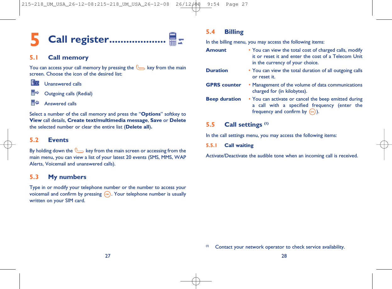 5.4 BillingIn the billing menu, you may access the following items:Amount •You can view the total cost of charged calls, modifyit or reset it and enter the cost of a Telecom Unitin the currency of your choice.Duration •You can view the total duration of all outgoing callsor reset it.GPRS counter •Management of the volume of data communicationscharged for (in kilobytes).Beep duration •You can activate or cancel the beep emitted duringa call with a specified frequency (enter thefrequency and confirm by ).5.5 Call settings (1)In the call settings menu, you may access the following items:5.5.1 Call waitingActivate/Deactivate the audible tone when an incoming call is received.28(1) Contact your network operator to check service availability.5Call register....................5.1 Call memoryYou can access your call memory by pressing the key from the mainscreen. Choose the icon of the desired list:Unanswered callsOutgoing calls (Redial)Answered callsSelect a number of the call memory and press the “Options” softkey toView call details, Create text/multimedia message,Save or Deletethe selected number or clear the entire list (Delete all).5.2 EventsBy holding down the key from the main screen or accessing from themain menu, you can view a list of your latest 20 events (SMS, MMS, WAPAlerts, Voicemail and unanswered calls).5.3 My numbersType in or modify your telephone number or the number to access yourvoicemail and confirm by pressing . Your telephone number is usuallywritten on your SIM card.27215-218_UM_USA_26-12-08:215-218_UM_USA_26-12-08  26/12/08  9:54  Page 27