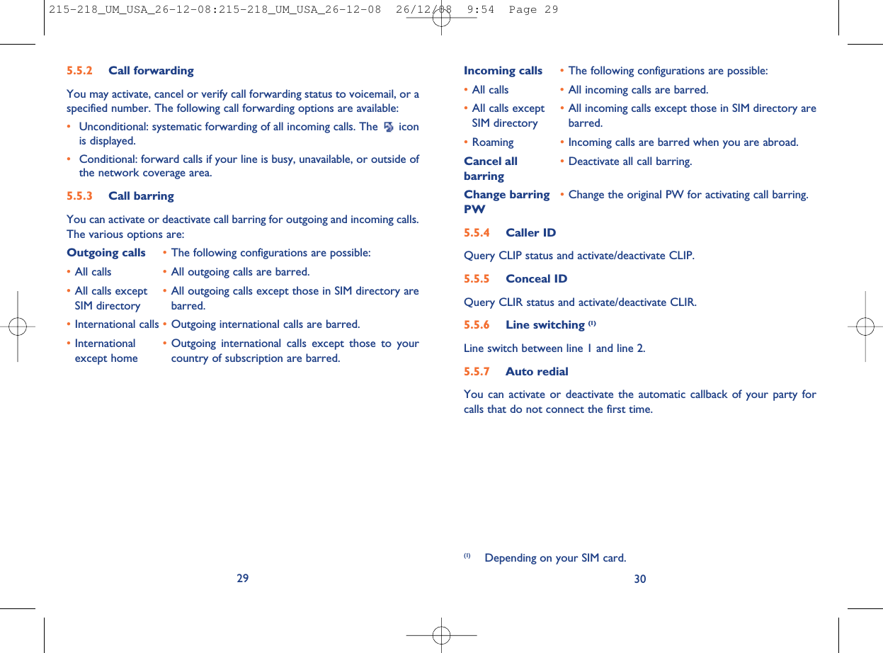 Incoming calls •The following configurations are possible:•All calls •All incoming calls are barred.•All calls except •All incoming calls except those in SIM directory areSIM directory barred.•Roaming •Incoming calls are barred when you are abroad.Cancel all •Deactivate all call barring.barringChange barring •Change the original PW for activating call barring.PW5.5.4 Caller IDQuery CLIP status and activate/deactivate CLIP.5.5.5 Conceal IDQuery CLIR status and activate/deactivate CLIR.5.5.6 Line switching (1)Line switch between line 1 and line 2.5.5.7 Auto redialYou can activate or deactivate the automatic callback of your party forcalls that do not connect the first time.30(1) Depending on your SIM card.5.5.2 Call forwardingYou may activate, cancel or verify call forwarding status to voicemail, or aspecified number. The following call forwarding options are available:•Unconditional: systematic forwarding of all incoming calls. The iconis displayed.•Conditional: forward calls if your line is busy, unavailable, or outside ofthe network coverage area.5.5.3 Call barringYou can activate or deactivate call barring for outgoing and incoming calls.The various options are:Outgoing calls •The following configurations are possible:•All calls •All outgoing calls are barred.•All calls except •All outgoing calls except those in SIM directory areSIM directory barred.•International calls •Outgoing international calls are barred.•International •Outgoing international calls except those to yourexcept home country of subscription are barred.29215-218_UM_USA_26-12-08:215-218_UM_USA_26-12-08  26/12/08  9:54  Page 29