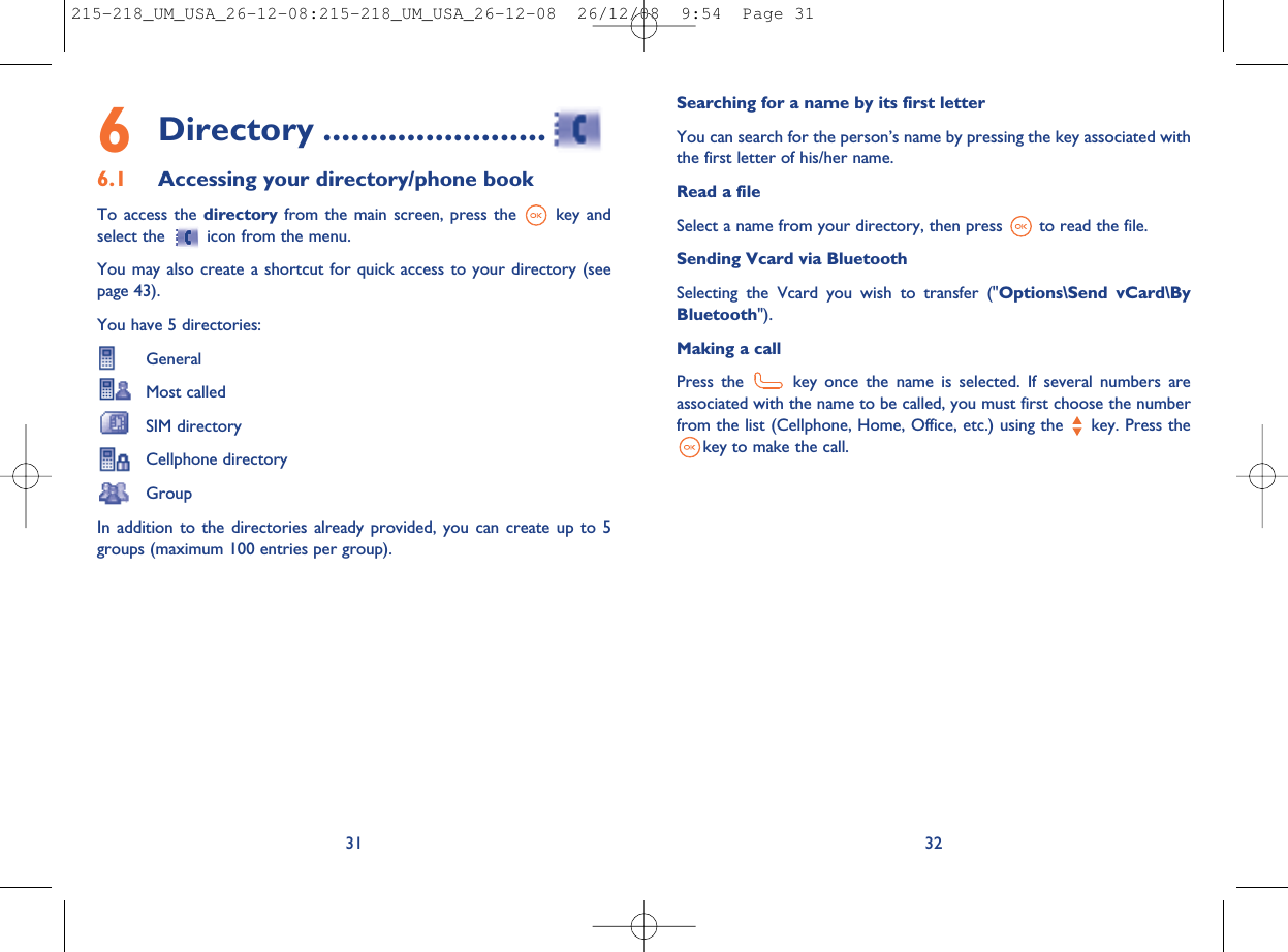 Searching for a name by its first letterYou can search for the person’s name by pressing the key associated withthe first letter of his/her name.Read a fileSelect a name from your directory, then press to read the file.Sending Vcard via BluetoothSelecting the Vcard you wish to transfer (&quot;Options\Send vCard\ByBluetooth&quot;).Making a callPress the key once the name is selected. If several numbers areassociated with the name to be called, you must first choose the numberfrom the list (Cellphone, Home, Office, etc.) using the key. Press thekey to make the call.326Directory ........................6.1 Accessing your directory/phone bookTo access the directory from the main screen, press the key andselect the icon from the menu.You may also create a shortcut for quick access to your directory (seepage 43).You have 5 directories:GeneralMost calledSIM directoryCellphone directoryGroupIn addition to the directories already provided, you can create up to 5groups (maximum 100 entries per group).31215-218_UM_USA_26-12-08:215-218_UM_USA_26-12-08  26/12/08  9:54  Page 31