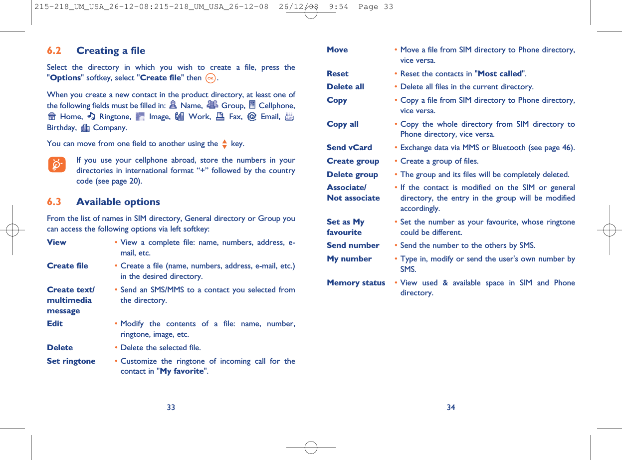Move •Move a file from SIM directory to Phone directory,vice versa.Reset •Reset the contacts in &quot;Most called&quot;.Delete all •Delete all files in the current directory.Copy •Copy a file from SIM directory to Phone directory,vice versa.Copy all •Copy the whole directory from SIM directory toPhone directory, vice versa.Send vCard •Exchange data via MMS or Bluetooth (see page 46).Create group •Create a group of files.Delete group •The group and its files will be completely deleted.Associate/ •If the contact is modified on the SIM or generalNot associate directory, the entry in the group will be modifiedaccordingly.Set as My •Set the number as your favourite, whose ringtonefavourite could be different.Send number •Send the number to the others by SMS.My number •Type in, modify or send the user&apos;s own number bySMS.Memory status •View used &amp; available space in SIM and Phonedirectory.346.2 Creating a fileSelect the directory in which you wish to create a file, press the&quot;Options&quot; softkey, select &quot;Create file&quot; then .When you create a new contact in the product directory, at least one ofthe following fields must be filled in: Name, Group, Cellphone,Home, Ringtone, Image, Work, Fax, Email,Birthday, Company.You can move from one field to another using the key.If you use your cellphone abroad, store the numbers in yourdirectories in international format “+” followed by the countrycode (see page 20).6.3 Available optionsFrom the list of names in SIM directory, General directory or Group youcan access the following options via left softkey:View •View a complete file: name, numbers, address, e-mail, etc.Create file •Create a file (name, numbers, address, e-mail, etc.)in the desired directory.Create text/ •Send an SMS/MMS to a contact you selected frommultimedia the directory.messageEdit •Modify the contents of a file: name, number,ringtone, image, etc.Delete •Delete the selected file.Set ringtone •Customize the ringtone of incoming call for thecontact in &quot;My favorite&quot;.33215-218_UM_USA_26-12-08:215-218_UM_USA_26-12-08  26/12/08  9:54  Page 33