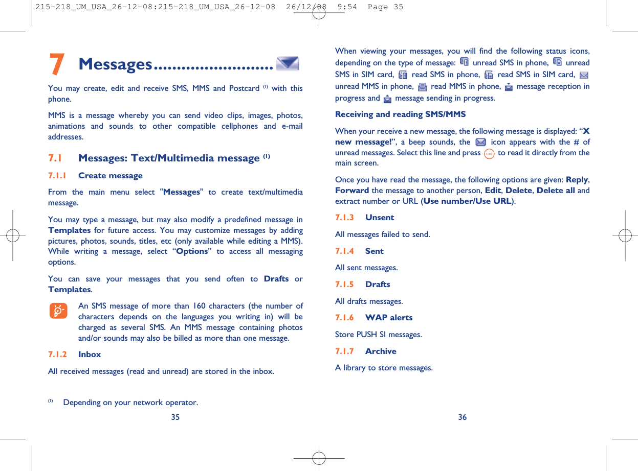 When viewing your messages, you will find the following status icons,depending on the type of message: unread SMS in phone, unreadSMS in SIM card, read SMS in phone, read SMS in SIM card,unread MMS in phone, read MMS in phone, message reception inprogress and message sending in progress.Receiving and reading SMS/MMSWhen your receive a new message, the following message is displayed: “Xnew message!”, a beep sounds, the icon appears with the # ofunread messages. Select this line and press to read it directly from themain screen.Once you have read the message, the following options are given: Reply,Forward the message to another person, Edit,Delete,Delete all andextract number or URL (Use number/Use URL).7.1.3 UnsentAll messages failed to send.7.1.4 SentAll sent messages.7.1.5 DraftsAll drafts messages.7.1.6 WAP alertsStore PUSH SI messages.7.1.7 ArchiveA library to store messages.367Messages..........................You may create, edit and receive SMS, MMS and Postcard (1) with thisphone.MMS is a message whereby you can send video clips, images, photos,animations and sounds to other compatible cellphones and e-mailaddresses.7.1 Messages: Text/Multimedia message (1)7.1.1 Create messageFrom the main menu select &quot;Messages&quot; to create text/multimediamessage.You may type a message, but may also modify a predefined message inTemplates for future access. You may customize messages by addingpictures, photos, sounds, titles, etc (only available while editing a MMS).While writing a message, select “Options” to access all messagingoptions.You can save your messages that you send often to Drafts orTemplates.An SMS message of more than 160 characters (the number ofcharacters depends on the languages you writing in) will becharged as several SMS. An MMS message containing photosand/or sounds may also be billed as more than one message.7.1.2 InboxAll received messages (read and unread) are stored in the inbox.35(1) Depending on your network operator.215-218_UM_USA_26-12-08:215-218_UM_USA_26-12-08  26/12/08  9:54  Page 35