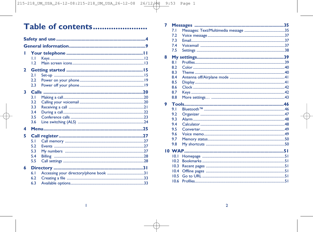 7 Messages ......................................................................357.1 Messages: Text/Multimedia message ............................................357.2 Voice message ....................................................................................377.3 Email......................................................................................................377.4 Voicemail ............................................................................................377.5 Settings ................................................................................................388 My settings....................................................................398.1 Profiles..................................................................................................398.2 Color ....................................................................................................408.3 Theme ..................................................................................................408.4 Antenna off/Airplane mode ............................................................418.5 Display..................................................................................................418.6 Clock ....................................................................................................428.7 Keys ......................................................................................................428.8 More settings… ................................................................................439 Tools..............................................................................469.1 Bluetooth™ ........................................................................................469.2 Organizer ............................................................................................479.3 Alarm....................................................................................................489.4 Calculator ............................................................................................489.5 Converter............................................................................................499.6 Voice memo........................................................................................499.7 Memory status....................................................................................509.8 My shortcuts ......................................................................................5010 WAP..............................................................................5110.1 Homepage ..........................................................................................5110.2 Bookmarks ..........................................................................................5110.3 Recent pages ......................................................................................5110.4 Offline pages ......................................................................................5110.5 Go to URL ..........................................................................................5110.6 Profiles..................................................................................................512Table of contents........................Safety and use ......................................................................4General information............................................................91 Your telephone ............................................................111.1 Keys ......................................................................................................121.2 Main screen icons..............................................................................132 Getting started ............................................................152.1 Set-up ..................................................................................................152.2 Power on your phone ......................................................................192.3 Power off your phone ......................................................................193 Calls ..............................................................................203.1 Making a call........................................................................................203.2 Calling your voicemail ......................................................................203.3 Receiving a call ..................................................................................213.4 During a call........................................................................................223.5 Conference calls ................................................................................233.6 Line switching (ALS) ........................................................................244 Menu..............................................................................255 Call register..................................................................275.1 Call memory ......................................................................................275.2 Events ..................................................................................................275.3 My numbers ......................................................................................275.4 Billing ..................................................................................................285.5 Call settings ........................................................................................286 Directory ......................................................................316.1 Accessing your directory/phone book ........................................316.2 Creating a file ....................................................................................336.3 Available options................................................................................331215-218_UM_USA_26-12-08:215-218_UM_USA_26-12-08  26/12/08  9:53  Page 1