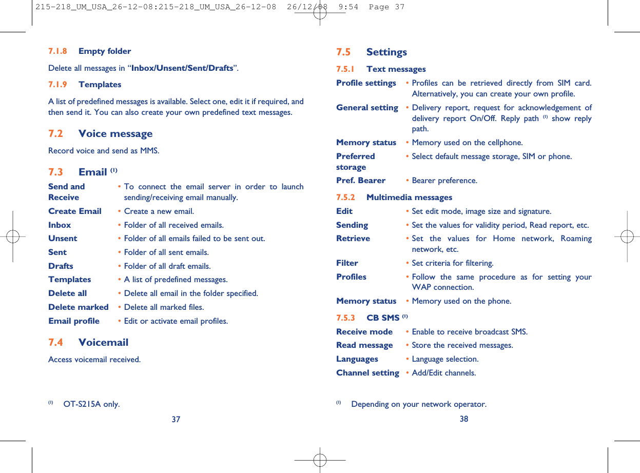 7.5 Settings7.5.1 Text messagesProfile settings •Profiles can be retrieved directly from SIM card.Alternatively, you can create your own profile.General setting •Delivery report, request for acknowledgement ofdelivery report On/Off. Reply path (1) show replypath.Memory status •Memory used on the cellphone.Preferred •Select default message storage, SIM or phone.storagePref. Bearer •Bearer preference.7.5.2 Multimedia messagesEdit •Set edit mode, image size and signature.Sending •Set the values for validity period, Read report, etc.Retrieve •Set the values for Home network, Roamingnetwork, etc.Filter •Set criteria for filtering.Profiles •Follow the same procedure as for setting yourWAP connection.Memory status •Memory used on the phone.7.5.3 CB SMS (1)Receive mode •Enable to receive broadcast SMS.Read message •Store the received messages.Languages •Language selection.Channel setting •Add/Edit channels.38(1) Depending on your network operator.7.1.8 Empty folderDelete all messages in “Inbox/Unsent/Sent/Drafts”.7.1.9 TemplatesA list of predefined messages is available. Select one, edit it if required, andthen send it. You can also create your own predefined text messages.7.2 Voice messageRecord voice and send as MMS.7.3 Email (1)Send and •To connect the email server in order to launchReceive sending/receiving email manually.Create Email •Create a new email.Inbox •Folder of all received emails.Unsent •Folder of all emails failed to be sent out.Sent •Folder of all sent emails.Drafts •Folder of all draft emails.Templates •A list of predefined messages.Delete all •Delete all email in the folder specified.Delete marked •Delete all marked files.Email profile •Edit or activate email profiles.7.4 VoicemailAccess voicemail received.37(1) OT-S215A only.215-218_UM_USA_26-12-08:215-218_UM_USA_26-12-08  26/12/08  9:54  Page 37