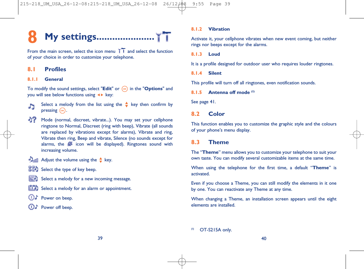 8.1.2 VibrationActivate it, your cellphone vibrates when new event coming, but neitherrings nor beeps except for the alarms.8.1.3 LoudIt is a profile designed for outdoor user who requires louder ringtones.8.1.4 SilentThis profile will turn off all ringtones, even notification sounds.8.1.5 Antenna off mode (1)See page 41.8.2 ColorThis function enables you to customize the graphic style and the coloursof your phone’s menu display.8.3 ThemeThe “Theme” menu allows you to customize your telephone to suit yourown taste. You can modify several customizable items at the same time.When using the telephone for the first time, a default “Theme” isactivated.Even if you choose a Theme, you can still modify the elements in it oneby one. You can reactivate any Theme at any time.When changing a Theme, an installation screen appears until the eightelements are installed.408My settings......................From the main screen, select the icon menu and select the functionof your choice in order to customize your telephone.8.1 Profiles8.1.1 GeneralTo modify the sound settings, select &quot;Edit&quot; or in the &quot;Options&quot; andyou will see below functions using key:Select a melody from the list using the key then confirm bypressing .Mode (normal, discreet, vibrate...). You may set your cellphoneringtone to Normal, Discreet (ring with beep), Vibrate (all soundsare replaced by vibrations except for alarms), Vibrate and ring,Vibrate then ring, Beep and vibrate, Silence (no sounds except foralarms, the icon will be displayed). Ringtones sound withincreasing volume.Adjust the volume using the key.Select the type of key beep.Select a melody for a new incoming message.Select a melody for an alarm or appointment.Power on beep.Power off beep.39(1) OT-S215A only.215-218_UM_USA_26-12-08:215-218_UM_USA_26-12-08  26/12/08  9:55  Page 39