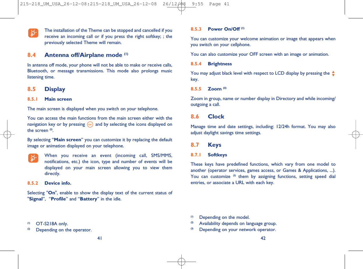 8.5.3 Power On/Off (1)You can customize your welcome animation or image that appears whenyou switch on your cellphone.You can also customize your OFF screen with an image or animation.8.5.4 BrightnessYou may adjust black level with respect to LCD display by pressing thekey.8.5.5 Zoom (2)Zoom in group, name or number display in Directory and while incoming/outgoing a call.8.6 ClockManage time and date settings, including: 12/24h format. You may alsoadjust daylight savings time settings.8.7 Keys8.7.1 SoftkeysThese keys have predefined functions, which vary from one model toanother (operator services, games access, or Games &amp; Applications, ...).You can customize (3) them by assigning functions, setting speed dialentries, or associate a URL with each key.42(1) Depending on the model.(2) Availability depends on language group.(3) Depending on your network operator.The installation of the Theme can be stopped and cancelled if youreceive an incoming call or if you press the right softkey; ; thepreviously selected Theme will remain.8.4 Antenna off/Airplane mode (1)In antenna off mode, your phone will not be able to make or receive calls,Bluetooth, or message transmissions. This mode also prolongs musiclistening time.8.5 Display8.5.1 Main screenThe main screen is displayed when you switch on your telephone.You can access the main functions from the main screen either with thenavigation key or by pressing and by selecting the icons displayed onthe screen (2).By selecting “Main screen” you can customize it by replacing the defaultimage or animation displayed on your telephone.When you receive an event (incoming call, SMS/MMS,notifications, etc.) the icon, type and number of events will bedisplayed on your main screen allowing you to view themdirectly.8.5.2 Device info.Selecting &quot;On&quot;, enable to show the display text of the current status of&quot;Signal”, “Profile” and “Battery” in the idle.41(1) OT-S218A only.(2) Depending on the operator.215-218_UM_USA_26-12-08:215-218_UM_USA_26-12-08  26/12/08  9:55  Page 41