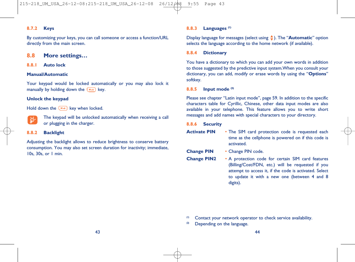 8.8.3 Languages (1)Display language for messages (select using ). The “Automatic” optionselects the language according to the home network (if available).8.8.4 DictionaryYou have a dictionary to which you can add your own words in additionto those suggested by the predictive input system.When you consult yourdictionary, you can add, modify or erase words by using the “Options”softkey.8.8.5 Input mode (2)Please see chapter “Latin input mode”, page 59. In addition to the specificcharacters table for Cyrillic, Chinese, other data input modes are alsoavailable in your telephone. This feature allows you to write shortmessages and add names with special characters to your directory.8.8.6 SecurityActivate PIN •The SIM card protection code is requested eachtime as the cellphone is powered on if this code isactivated.Change PIN •Change PIN code.Change PIN2 •A protection code for certain SIM card features(Billing/Cost/FDN, etc.) will be requested if youattempt to access it, if the code is activated. Selectto update it with a new one (between 4 and 8digits).44(1) Contact your network operator to check service availability.(2) Depending on the language.8.7.2 KeysBy customizing your keys, you can call someone or access a function/URLdirectly from the main screen.8.8 More settings…8.8.1 Auto lockManual/AutomaticYour keypad would be locked automatically or you may also lock itmanually by holding down the key.Unlock the keypadHold down the key when locked.The keypad will be unlocked automatically when receiving a callor plugging in the charger.8.8.2 BacklightAdjusting the backlight allows to reduce brightness to conserve batteryconsumption. You may also set screen duration for inactivity; immediate,10s, 30s, or 1 min.43215-218_UM_USA_26-12-08:215-218_UM_USA_26-12-08  26/12/08  9:55  Page 43