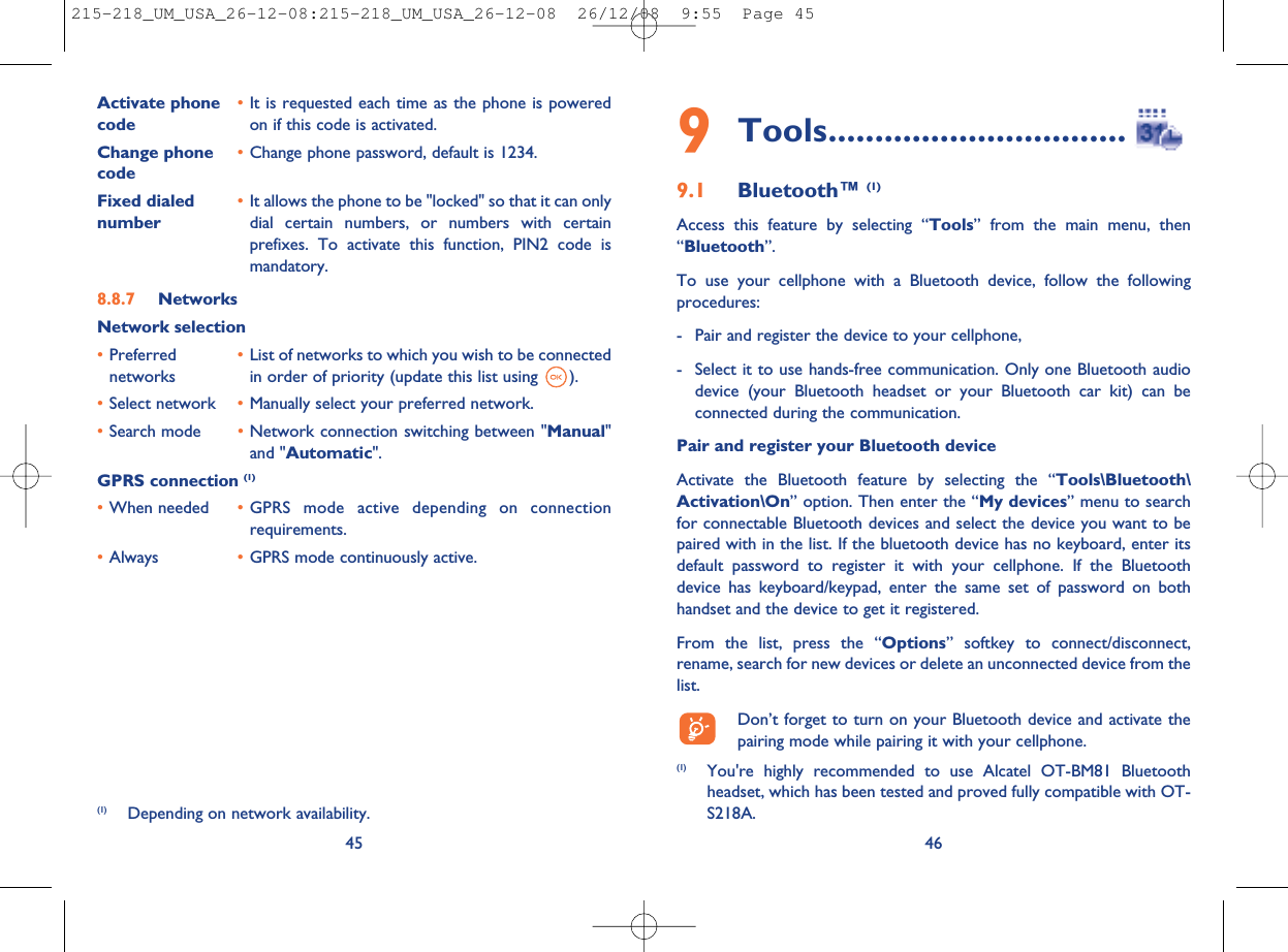 469Tools................................9.1 Bluetooth™ (1)Access this feature by selecting “Tools” from the main menu, then“Bluetooth”.To use your cellphone with a Bluetooth device, follow the followingprocedures:- Pair and register the device to your cellphone,- Select it to use hands-free communication. Only one Bluetooth audiodevice (your Bluetooth headset or your Bluetooth car kit) can beconnected during the communication.Pair and register your Bluetooth deviceActivate the Bluetooth feature by selecting the “Tools\Bluetooth\Activation\On” option. Then enter the “My devices” menu to searchfor connectable Bluetooth devices and select the device you want to bepaired with in the list. If the bluetooth device has no keyboard, enter itsdefault password to register it with your cellphone. If the Bluetoothdevice has keyboard/keypad, enter the same set of password on bothhandset and the device to get it registered.From the list, press the “Options” softkey to connect/disconnect,rename, search for new devices or delete an unconnected device from thelist.Don’t forget to turn on your Bluetooth device and activate thepairing mode while pairing it with your cellphone.(1) You&apos;re highly recommended to use Alcatel OT-BM81 Bluetoothheadset, which has been tested and proved fully compatible with OT-S218A.Activate phone •It is requested each time as the phone is poweredcode on if this code is activated.Change phone •Change phone password, default is 1234.codeFixed dialed •It allows the phone to be &quot;locked&quot; so that it can onlynumber dial certain numbers, or numbers with certainprefixes. To activate this function, PIN2 code ismandatory.8.8.7 NetworksNetwork selection•Preferred •List of networks to which you wish to be connectednetworks in order of priority (update this list using ).•Select network •Manually select your preferred network.•Search mode •Network connection switching between &quot;Manual&quot;and &quot;Automatic&quot;.GPRS connection (1)•When needed •GPRS mode active depending on connectionrequirements.•Always •GPRS mode continuously active.45(1) Depending on network availability.215-218_UM_USA_26-12-08:215-218_UM_USA_26-12-08  26/12/08  9:55  Page 45