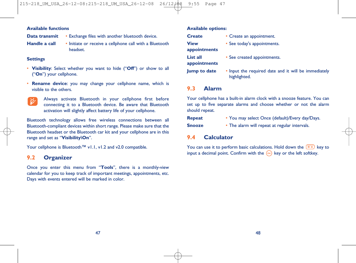 Available options:Create •Create an appointment.View •See today&apos;s appointments.appointmentsList all •See created appointments.appointmentsJump to date •Input the required date and it will be immediatelyhighlighted.9.3 AlarmYour cellphone has a built-in alarm clock with a snooze feature. You canset up to five separate alarms and choose whether or not the alarmshould repeat.Repeat •You may select Once (default)/Every day/Days.Snooze •The alarm will repeat at regular intervals.9.4 CalculatorYou can use it to perform basic calculations. Hold down the key toinput a decimal point. Confirm with the key or the left softkey.48Available functionsData transmit •Exchange files with another bluetooth device.Handle a call •Initiate or receive a cellphone call with a Bluetoothheadset.Settings•Visibility: Select whether you want to hide (“Off”) or show to all(“On”) your cellphone.•Rename device: you may change your cellphone name, which isvisible to the others.Always activate Bluetooth in your cellphone first beforeconnecting it to a Bluetooth device. Be aware that Bluetoothactivation will slightly affect battery life of your cellphone.Bluetooth technology allows free wireless connections between allBluetooth-compliant devices within short range. Please make sure that theBluetooth headset or the Bluetooth car kit and your cellphone are in thisrange and set as “Visibility\On”.Your cellphone is Bluetooth™ v1.1, v1.2 and v2.0 compatible.9.2 OrganizerOnce you enter this menu from “Tools”, there is a monthly-viewcalendar for you to keep track of important meetings, appointments, etc.Days with events entered will be marked in color.47215-218_UM_USA_26-12-08:215-218_UM_USA_26-12-08  26/12/08  9:55  Page 47