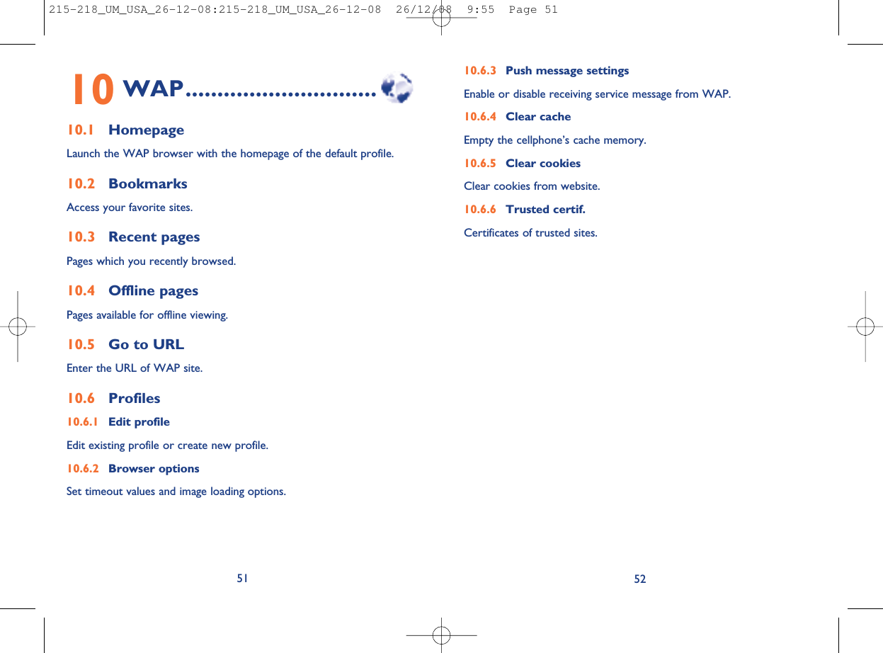 10.6.3 Push message settingsEnable or disable receiving service message from WAP.10.6.4 Clear cacheEmpty the cellphone’s cache memory.10.6.5 Clear cookiesClear cookies from website.10.6.6 Trusted certif.Certificates of trusted sites.5210 WAP..............................10.1 HomepageLaunch the WAP browser with the homepage of the default profile.10.2 BookmarksAccess your favorite sites.10.3 Recent pagesPages which you recently browsed.10.4 Offline pagesPages available for offline viewing.10.5 Go to URLEnter the URL of WAP site.10.6 Profiles10.6.1 Edit profileEdit existing profile or create new profile.10.6.2 Browser optionsSet timeout values and image loading options.51215-218_UM_USA_26-12-08:215-218_UM_USA_26-12-08  26/12/08  9:55  Page 51