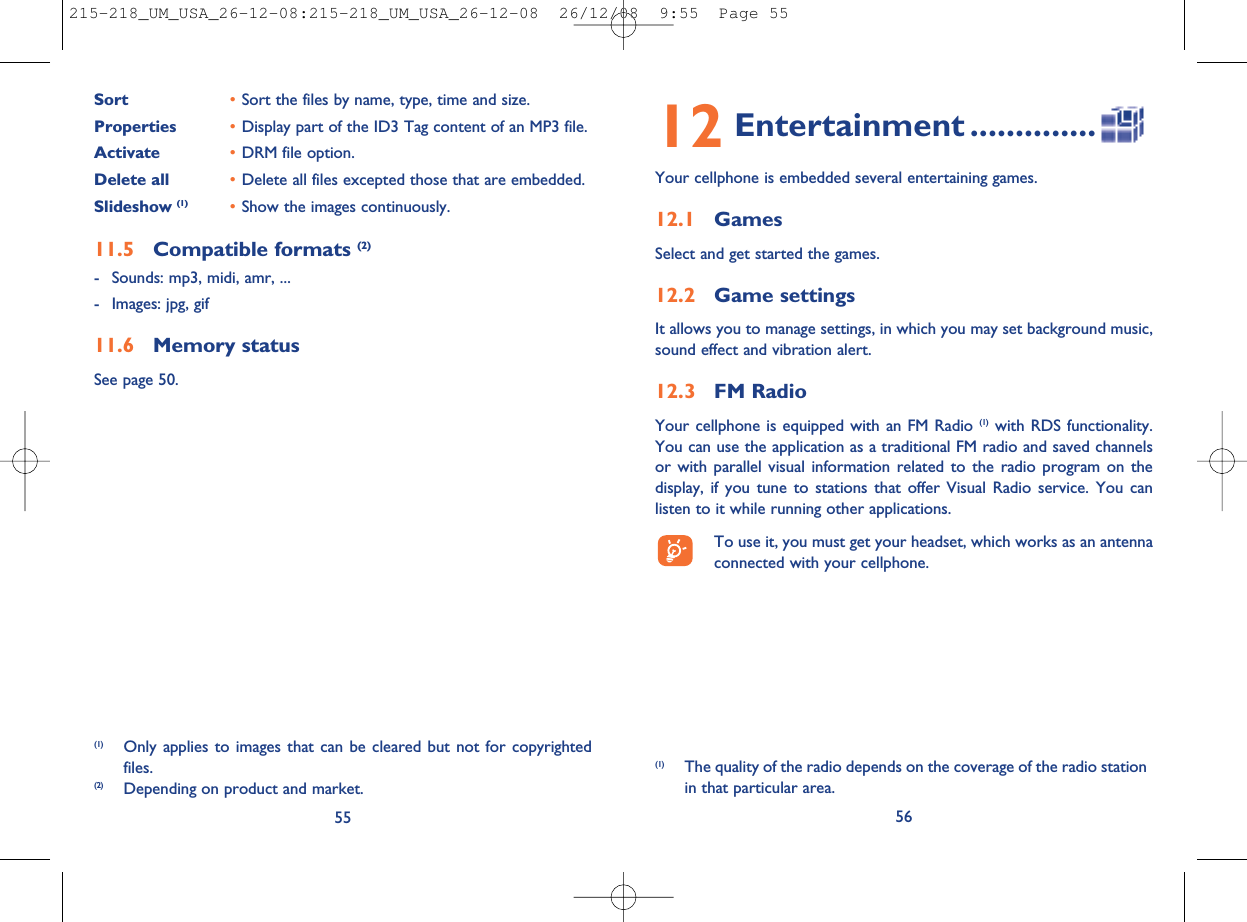 12 Entertainment ..............Your cellphone is embedded several entertaining games.12.1 GamesSelect and get started the games.12.2 Game settingsIt allows you to manage settings, in which you may set background music,sound effect and vibration alert.12.3 FM RadioYour cellphone is equipped with an FM Radio (1) with RDS functionality.You can use the application as a traditional FM radio and saved channelsor with parallel visual information related to the radio program on thedisplay, if you tune to stations that offer Visual Radio service. You canlisten to it while running other applications.To use it, you must get your headset, which works as an antennaconnected with your cellphone.56(1) The quality of the radio depends on the coverage of the radio stationin that particular area.Sort •Sort the files by name, type, time and size.Properties •Display part of the ID3 Tag content of an MP3 file.Activate •DRM file option.Delete all •Delete all files excepted those that are embedded.Slideshow (1) •Show the images continuously.11.5 Compatible formats (2)- Sounds: mp3, midi, amr, ...- Images: jpg, gif11.6 Memory statusSee page 50.55(1) Only applies to images that can be cleared but not for copyrightedfiles.(2) Depending on product and market.215-218_UM_USA_26-12-08:215-218_UM_USA_26-12-08  26/12/08  9:55  Page 55