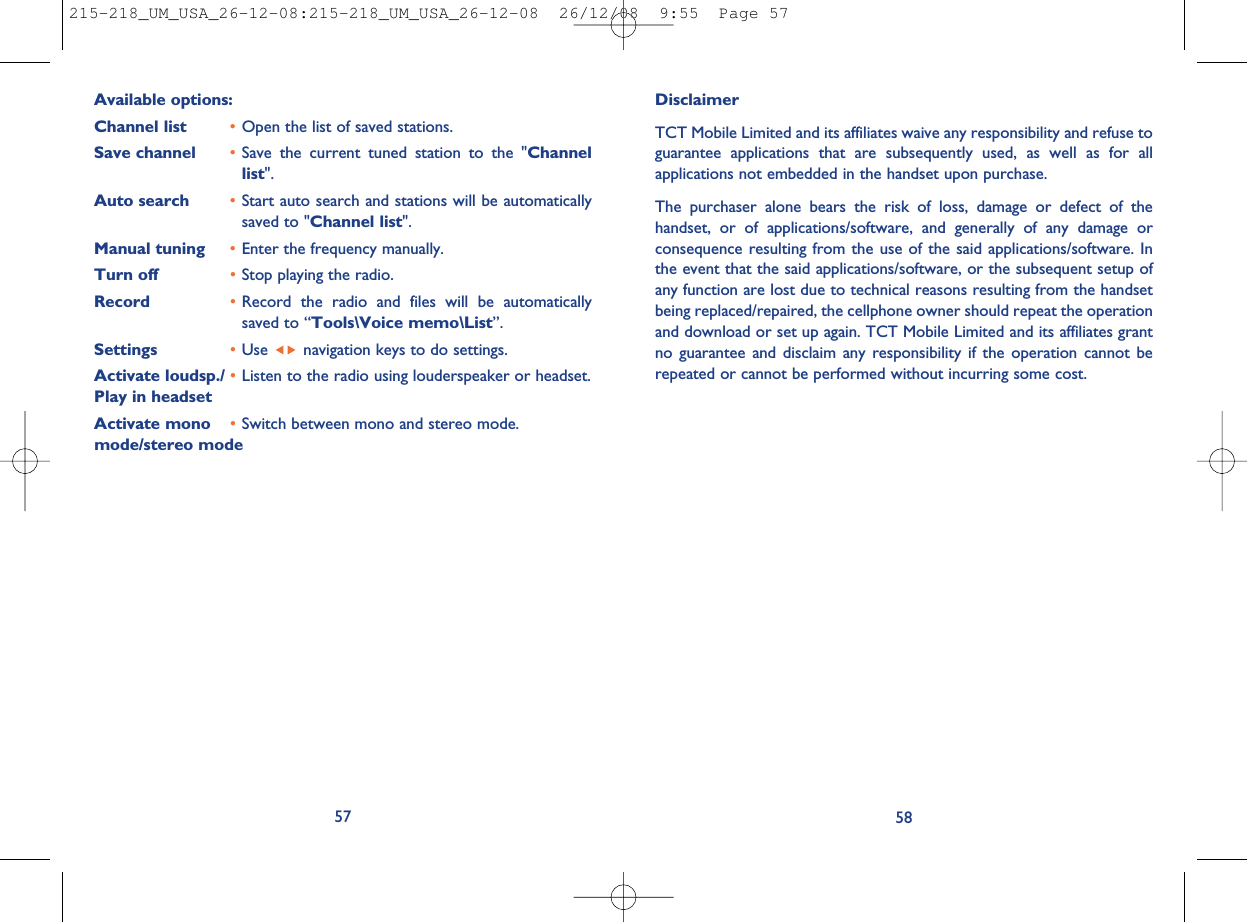 DisclaimerTCT Mobile Limited and its affiliates waive any responsibility and refuse toguarantee applications that are subsequently used, as well as for allapplications not embedded in the handset upon purchase.The purchaser alone bears the risk of loss, damage or defect of thehandset, or of applications/software, and generally of any damage orconsequence resulting from the use of the said applications/software. Inthe event that the said applications/software, or the subsequent setup ofany function are lost due to technical reasons resulting from the handsetbeing replaced/repaired, the cellphone owner should repeat the operationand download or set up again. TCT Mobile Limited and its affiliates grantno guarantee and disclaim any responsibility if the operation cannot berepeated or cannot be performed without incurring some cost.58Available options:Channel list •Open the list of saved stations.Save channel •Save the current tuned station to the &quot;Channellist&quot;.Auto search •Start auto search and stations will be automaticallysaved to &quot;Channel list&quot;.Manual tuning •Enter the frequency manually.Turn off •Stop playing the radio.Record •Record the radio and files will be automaticallysaved to “Tools\Voice memo\List”.Settings •Use navigation keys to do settings.Activate loudsp./ •Listen to the radio using louderspeaker or headset.Play in headsetActivate mono •Switch between mono and stereo mode.mode/stereo mode57215-218_UM_USA_26-12-08:215-218_UM_USA_26-12-08  26/12/08  9:55  Page 57