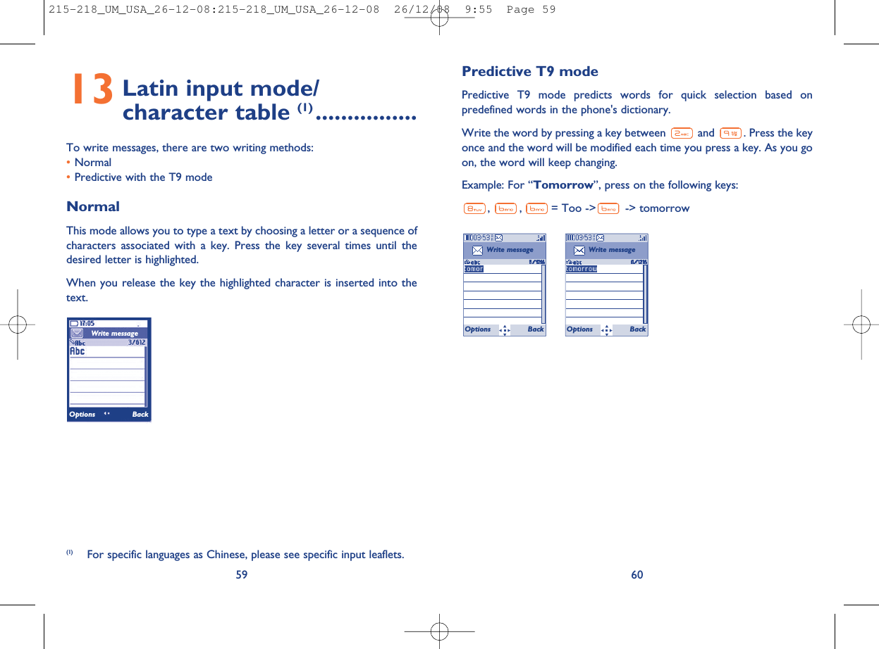 Predictive T9 modePredictive T9 mode predicts words for quick selection based onpredefined words in the phone&apos;s dictionary.Write the word by pressing a key between and . Press the keyonce and the word will be modified each time you press a key. As you goon, the word will keep changing.Example: For “Tomorrow”, press on the following keys:,,= Too -&gt; -&gt; tomorrow6013 Latin input mode/character table (1) ................To write messages, there are two writing methods:•Normal•Predictive with the T9 modeNormalThis mode allows you to type a text by choosing a letter or a sequence ofcharacters associated with a key. Press the key several times until thedesired letter is highlighted.When you release the key the highlighted character is inserted into thetext.59Write messageOptions Back(1) For specific languages as Chinese, please see specific input leaflets.Write messageOptions BackWrite messageOptions Back215-218_UM_USA_26-12-08:215-218_UM_USA_26-12-08  26/12/08  9:55  Page 59