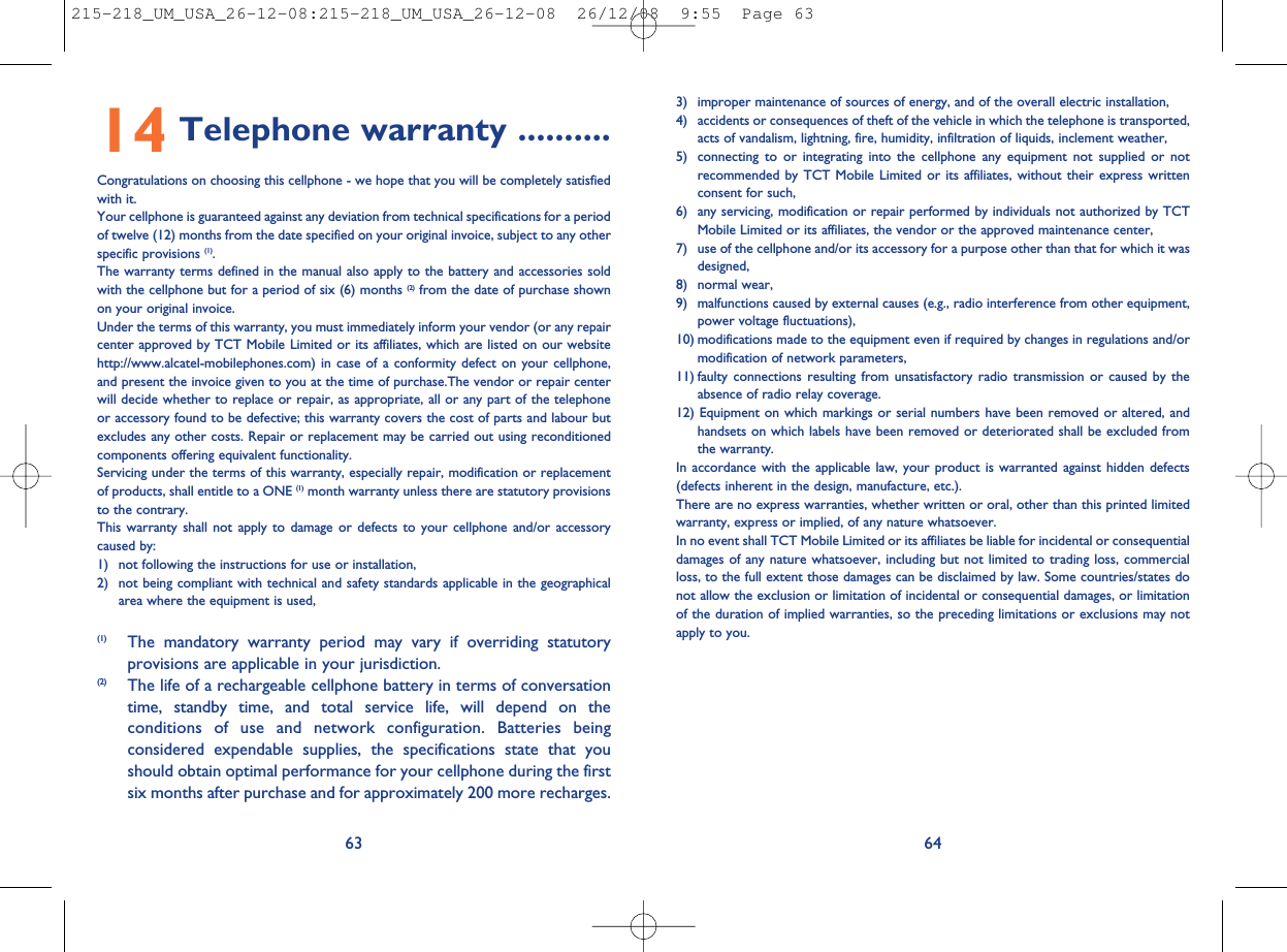 3) improper maintenance of sources of energy, and of the overall electric installation,4) accidents or consequences of theft of the vehicle in which the telephone is transported,acts of vandalism, lightning, fire, humidity, infiltration of liquids, inclement weather,5) connecting to or integrating into the cellphone any equipment not supplied or notrecommended by TCT Mobile Limited or its affiliates, without their express writtenconsent for such,6) any servicing, modification or repair performed by individuals not authorized by TCTMobile Limited or its affiliates, the vendor or the approved maintenance center,7) use of the cellphone and/or its accessory for a purpose other than that for which it wasdesigned,8) normal wear,9) malfunctions caused by external causes (e.g., radio interference from other equipment,power voltage fluctuations),10) modifications made to the equipment even if required by changes in regulations and/ormodification of network parameters,11) faulty connections resulting from unsatisfactory radio transmission or caused by theabsence of radio relay coverage.12) Equipment on which markings or serial numbers have been removed or altered, andhandsets on which labels have been removed or deteriorated shall be excluded fromthe warranty.In accordance with the applicable law, your product is warranted against hidden defects(defects inherent in the design, manufacture, etc.).There are no express warranties, whether written or oral, other than this printed limitedwarranty, express or implied, of any nature whatsoever.In no event shall TCT Mobile Limited or its affiliates be liable for incidental or consequentialdamages of any nature whatsoever, including but not limited to trading loss, commercialloss, to the full extent those damages can be disclaimed by law. Some countries/states donot allow the exclusion or limitation of incidental or consequential damages, or limitationof the duration of implied warranties, so the preceding limitations or exclusions may notapply to you.6414 Telephone warranty ..........Congratulations on choosing this cellphone - we hope that you will be completely satisfiedwith it.Your cellphone is guaranteed against any deviation from technical specifications for a periodof twelve (12) months from the date specified on your original invoice, subject to any otherspecific provisions (1).The warranty terms defined in the manual also apply to the battery and accessories soldwith the cellphone but for a period of six (6) months (2) from the date of purchase shownon your original invoice.Under the terms of this warranty, you must immediately inform your vendor (or any repaircenter approved by TCT Mobile Limited or its affiliates, which are listed on our websitehttp://www.alcatel-mobilephones.com) in case of a conformity defect on your cellphone,and present the invoice given to you at the time of purchase.The vendor or repair centerwill decide whether to replace or repair, as appropriate, all or any part of the telephoneor accessory found to be defective; this warranty covers the cost of parts and labour butexcludes any other costs. Repair or replacement may be carried out using reconditionedcomponents offering equivalent functionality.Servicing under the terms of this warranty, especially repair, modification or replacementof products, shall entitle to a ONE (1) month warranty unless there are statutory provisionsto the contrary.This warranty shall not apply to damage or defects to your cellphone and/or accessorycaused by:1) not following the instructions for use or installation,2) not being compliant with technical and safety standards applicable in the geographicalarea where the equipment is used,63(1) The mandatory warranty period may vary if overriding statutoryprovisions are applicable in your jurisdiction.(2) The life of a rechargeable cellphone battery in terms of conversationtime, standby time, and total service life, will depend on theconditions of use and network configuration. Batteries beingconsidered expendable supplies, the specifications state that youshould obtain optimal performance for your cellphone during the firstsix months after purchase and for approximately 200 more recharges.215-218_UM_USA_26-12-08:215-218_UM_USA_26-12-08  26/12/08  9:55  Page 63