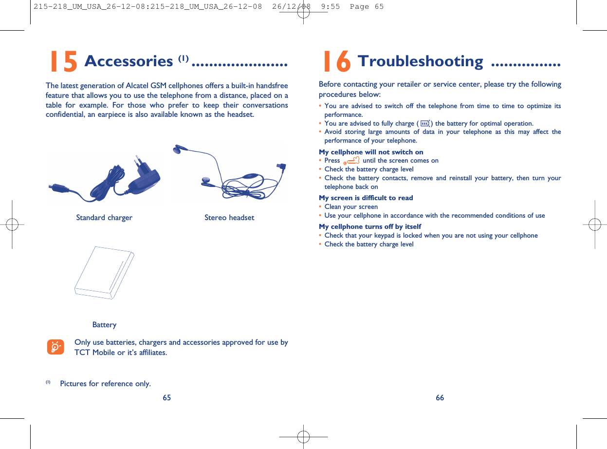 16 Troubleshooting ................Before contacting your retailer or service center, please try the followingprocedures below:•You are advised to switch off the telephone from time to time to optimize itsperformance.•You are advised to fully charge ( ) the battery for optimal operation.•Avoid storing large amounts of data in your telephone as this may affect theperformance of your telephone.My cellphone will not switch on•Press until the screen comes on•Check the battery charge level•Check the battery contacts, remove and reinstall your battery, then turn yourtelephone back onMy screen is difficult to read•Clean your screen•Use your cellphone in accordance with the recommended conditions of useMy cellphone turns off by itself•Check that your keypad is locked when you are not using your cellphone•Check the battery charge level6615 Accessories (1) ......................The latest generation of Alcatel GSM cellphones offers a built-in handsfreefeature that allows you to use the telephone from a distance, placed on atable for example. For those who prefer to keep their conversationsconfidential, an earpiece is also available known as the headset.65Only use batteries, chargers and accessories approved for use byTCT Mobile or it’s affiliates.BatteryStereo headsetStandard charger(1) Pictures for reference only.215-218_UM_USA_26-12-08:215-218_UM_USA_26-12-08  26/12/08  9:55  Page 65