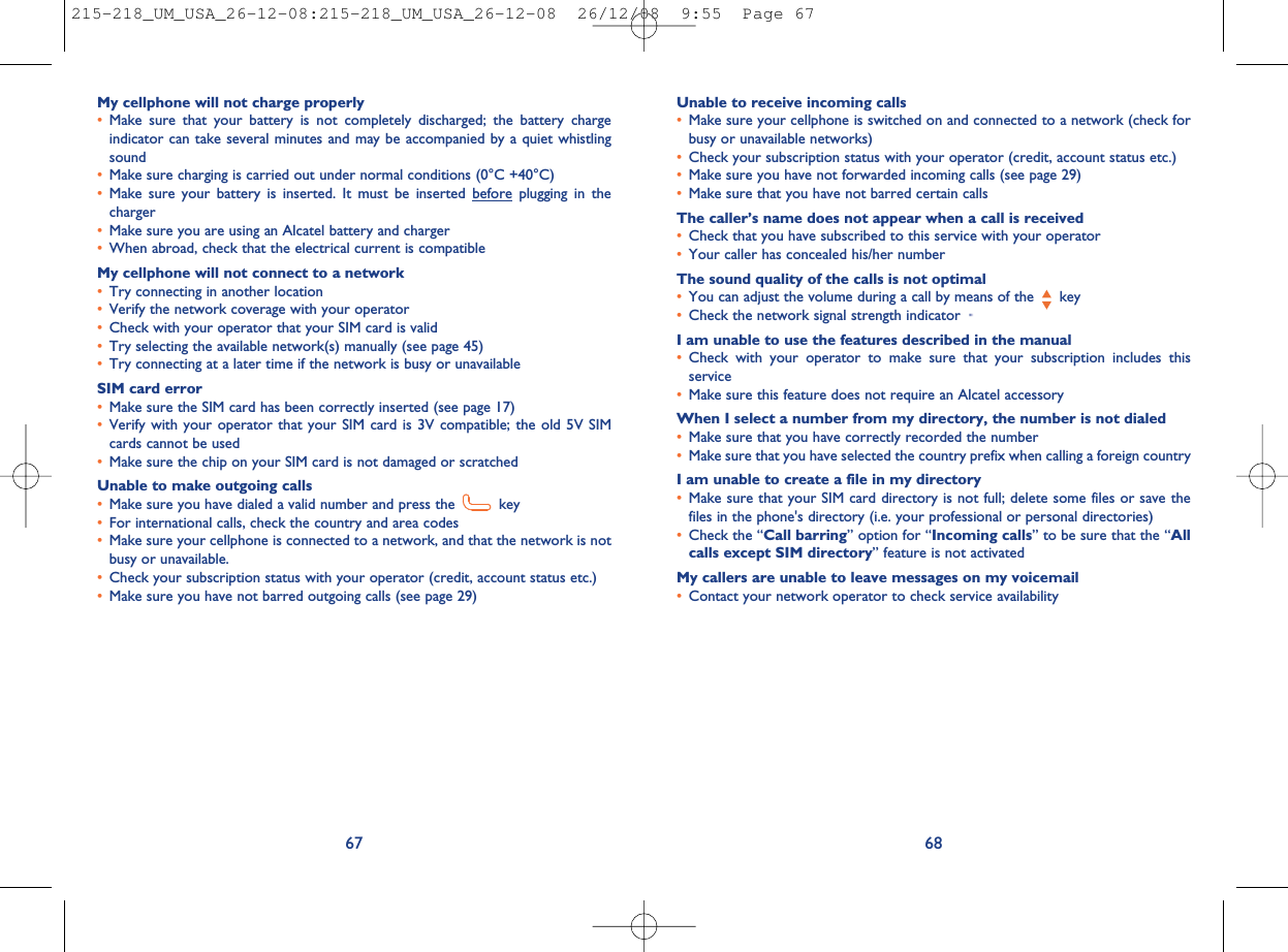 Unable to receive incoming calls•Make sure your cellphone is switched on and connected to a network (check forbusy or unavailable networks)•Check your subscription status with your operator (credit, account status etc.)•Make sure you have not forwarded incoming calls (see page 29)•Make sure that you have not barred certain callsThe caller’s name does not appear when a call is received•Check that you have subscribed to this service with your operator•Your caller has concealed his/her numberThe sound quality of the calls is not optimal•You can adjust the volume during a call by means of the key•Check the network signal strength indicatorI am unable to use the features described in the manual•Check with your operator to make sure that your subscription includes thisservice•Make sure this feature does not require an Alcatel accessoryWhen I select a number from my directory, the number is not dialed•Make sure that you have correctly recorded the number•Make sure that you have selected the country prefix when calling a foreign countryI am unable to create a file in my directory•Make sure that your SIM card directory is not full; delete some files or save thefiles in the phone&apos;s directory (i.e. your professional or personal directories)•Check the “Call barring” option for “Incoming calls” to be sure that the “Allcalls except SIM directory” feature is not activatedMy callers are unable to leave messages on my voicemail•Contact your network operator to check service availability68My cellphone will not charge properly•Make sure that your battery is not completely discharged; the battery chargeindicator can take several minutes and may be accompanied by a quiet whistlingsound•Make sure charging is carried out under normal conditions (0°C +40°C)•Make sure your battery is inserted. It must be inserted before plugging in thecharger•Make sure you are using an Alcatel battery and charger•When abroad, check that the electrical current is compatibleMy cellphone will not connect to a network•Try connecting in another location•Verify the network coverage with your operator•Check with your operator that your SIM card is valid•Try selecting the available network(s) manually (see page 45)•Try connecting at a later time if the network is busy or unavailableSIM card error•Make sure the SIM card has been correctly inserted (see page 17)•Verify with your operator that your SIM card is 3V compatible; the old 5V SIMcards cannot be used•Make sure the chip on your SIM card is not damaged or scratchedUnable to make outgoing calls•Make sure you have dialed a valid number and press the key•For international calls, check the country and area codes•Make sure your cellphone is connected to a network, and that the network is notbusy or unavailable.•Check your subscription status with your operator (credit, account status etc.)•Make sure you have not barred outgoing calls (see page 29)67215-218_UM_USA_26-12-08:215-218_UM_USA_26-12-08  26/12/08  9:55  Page 67