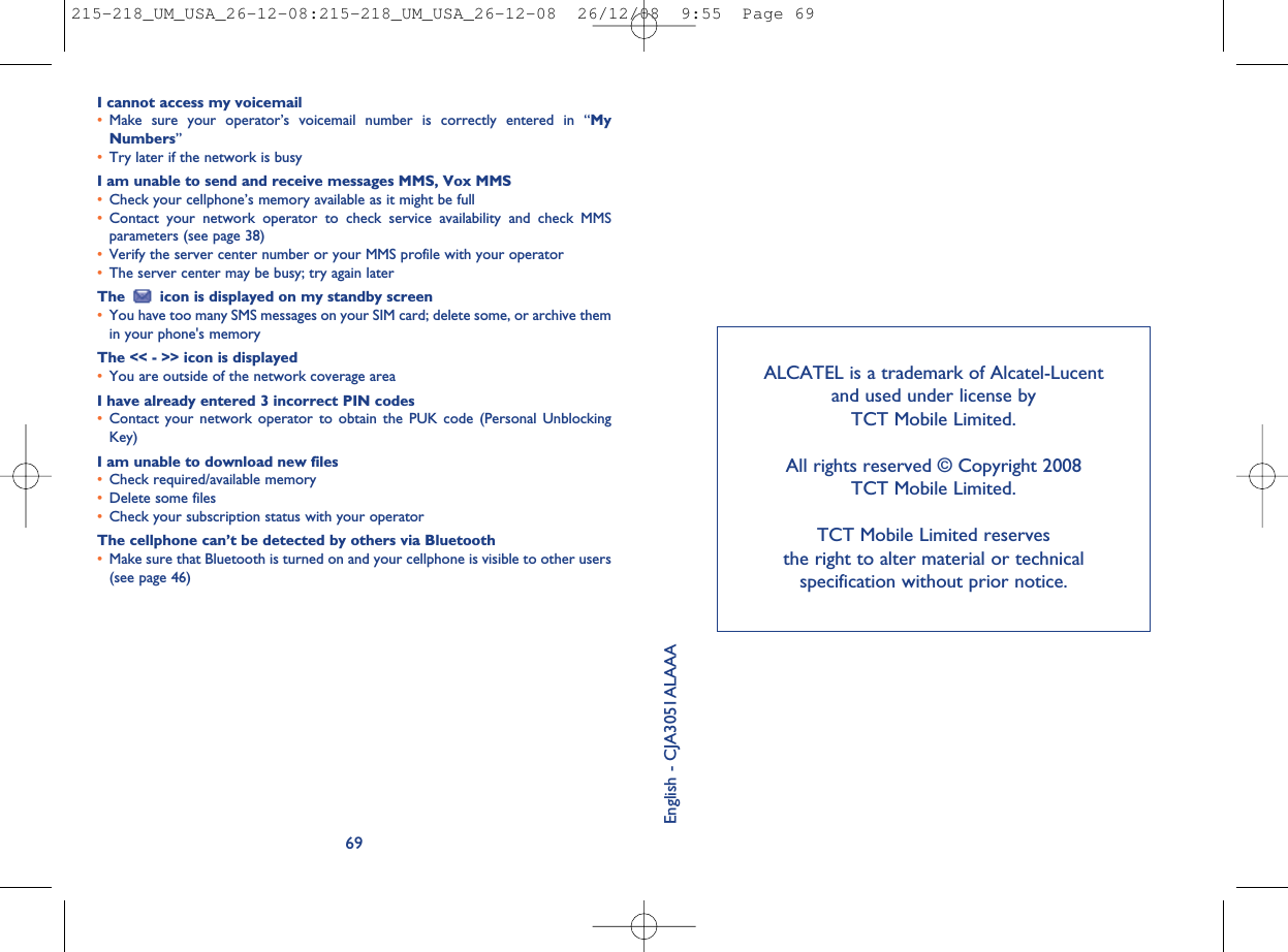 ALCATEL is a trademark of Alcatel-Lucentand used under license byTCT Mobile Limited.All rights reserved © Copyright 2008TCT Mobile Limited.TCT Mobile Limited reservesthe right to alter material or technicalspecification without prior notice.English - CJA3051ALAAAI cannot access my voicemail•Make sure your operator’s voicemail number is correctly entered in “MyNumbers”•Try later if the network is busyI am unable to send and receive messages MMS, Vox MMS•Check your cellphone’s memory available as it might be full•Contact your network operator to check service availability and check MMSparameters (see page 38)•Verify the server center number or your MMS profile with your operator•The server center may be busy; try again laterThe icon is displayed on my standby screen•You have too many SMS messages on your SIM card; delete some, or archive themin your phone&apos;s memoryThe &lt;&lt; - &gt;&gt; icon is displayed•You are outside of the network coverage areaI have already entered 3 incorrect PIN codes•Contact your network operator to obtain the PUK code (Personal UnblockingKey)I am unable to download new files•Check required/available memory•Delete some files•Check your subscription status with your operatorThe cellphone can’t be detected by others via Bluetooth•Make sure that Bluetooth is turned on and your cellphone is visible to other users(see page 46)69215-218_UM_USA_26-12-08:215-218_UM_USA_26-12-08  26/12/08  9:55  Page 69