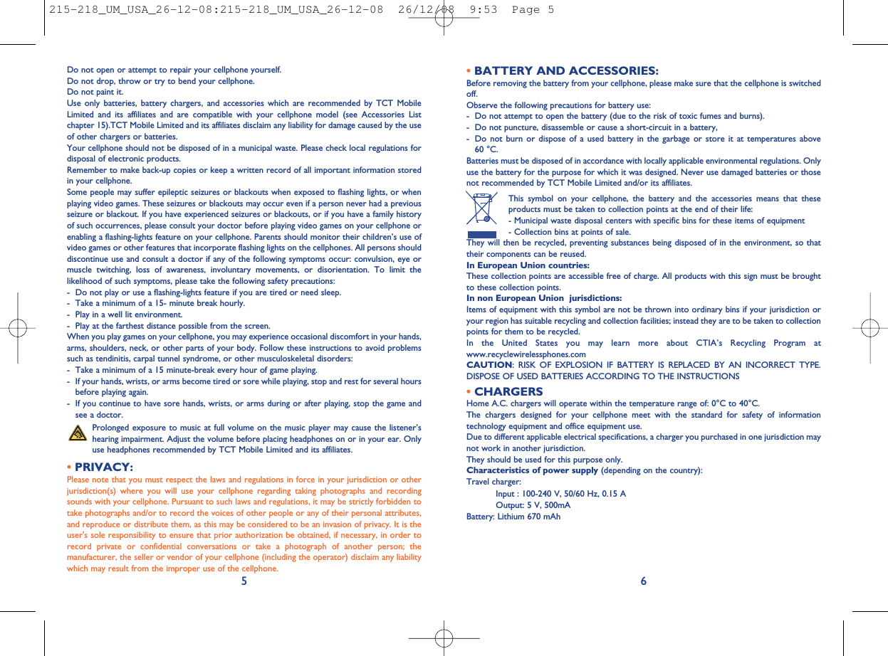 •BATTERY AND ACCESSORIES:Before removing the battery from your cellphone, please make sure that the cellphone is switchedoff.Observe the following precautions for battery use:- Do not attempt to open the battery (due to the risk of toxic fumes and burns).- Do not puncture, disassemble or cause a short-circuit in a battery,- Do not burn or dispose of a used battery in the garbage or store it at temperatures above60 °C.Batteries must be disposed of in accordance with locally applicable environmental regulations. Onlyuse the battery for the purpose for which it was designed. Never use damaged batteries or thosenot recommended by TCT Mobile Limited and/or its affiliates.This symbol on your cellphone, the battery and the accessories means that theseproducts must be taken to collection points at the end of their life:- Municipal waste disposal centers with specific bins for these items of equipment- Collection bins at points of sale.They will then be recycled, preventing substances being disposed of in the environment, so thattheir components can be reused.In European Union countries:These collection points are accessible free of charge. All products with this sign must be broughtto these collection points.In non European Union jurisdictions:Items of equipment with this symbol are not be thrown into ordinary bins if your jurisdiction oryour region has suitable recycling and collection facilities; instead they are to be taken to collectionpoints for them to be recycled.In the United States you may learn more about CTIA’s Recycling Program atwww.recyclewirelessphones.comCAUTION: RISK OF EXPLOSION IF BATTERY IS REPLACED BY AN INCORRECT TYPE.DISPOSE OF USED BATTERIES ACCORDING TO THE INSTRUCTIONS•CHARGERSHome A.C. chargers will operate within the temperature range of: 0°C to 40°C.The chargers designed for your cellphone meet with the standard for safety of informationtechnology equipment and office equipment use.Due to different applicable electrical specifications, a charger you purchased in one jurisdiction maynot work in another jurisdiction.They should be used for this purpose only.Characteristics of power supply (depending on the country):Travel charger:Input : 100-240 V, 50/60 Hz, 0.15 AOutput: 5 V, 500mABattery: Lithium 670 mAh6Do not open or attempt to repair your cellphone yourself.Do not drop, throw or try to bend your cellphone.Do not paint it.Use only batteries, battery chargers, and accessories which are recommended by TCT MobileLimited and its affiliates and are compatible with your cellphone model (see Accessories Listchapter 15).TCT Mobile Limited and its affiliates disclaim any liability for damage caused by the useof other chargers or batteries.Your cellphone should not be disposed of in a municipal waste. Please check local regulations fordisposal of electronic products.Remember to make back-up copies or keep a written record of all important information storedin your cellphone.Some people may suffer epileptic seizures or blackouts when exposed to flashing lights, or whenplaying video games. These seizures or blackouts may occur even if a person never had a previousseizure or blackout. If you have experienced seizures or blackouts, or if you have a family historyof such occurrences, please consult your doctor before playing video games on your cellphone orenabling a flashing-lights feature on your cellphone. Parents should monitor their children’s use ofvideo games or other features that incorporate flashing lights on the cellphones. All persons shoulddiscontinue use and consult a doctor if any of the following symptoms occur: convulsion, eye ormuscle twitching, loss of awareness, involuntary movements, or disorientation. To limit thelikelihood of such symptoms, please take the following safety precautions:- Do not play or use a flashing-lights feature if you are tired or need sleep.- Take a minimum of a 15- minute break hourly.- Play in a well lit environment.- Play at the farthest distance possible from the screen.When you play games on your cellphone, you may experience occasional discomfort in your hands,arms, shoulders, neck, or other parts of your body. Follow these instructions to avoid problemssuch as tendinitis, carpal tunnel syndrome, or other musculoskeletal disorders:- Take a minimum of a 15 minute-break every hour of game playing.- If your hands, wrists, or arms become tired or sore while playing, stop and rest for several hoursbefore playing again.- If you continue to have sore hands, wrists, or arms during or after playing, stop the game andsee a doctor.Prolonged exposure to music at full volume on the music player may cause the listener’shearing impairment. Adjust the volume before placing headphones on or in your ear. Onlyuse headphones recommended by TCT Mobile Limited and its affiliates.•PRIVACY:Please note that you must respect the laws and regulations in force in your jurisdiction or otherjurisdiction(s) where you will use your cellphone regarding taking photographs and recordingsounds with your cellphone. Pursuant to such laws and regulations, it may be strictly forbidden totake photographs and/or to record the voices of other people or any of their personal attributes,and reproduce or distribute them, as this may be considered to be an invasion of privacy. It is theuser&apos;s sole responsibility to ensure that prior authorization be obtained, if necessary, in order torecord private or confidential conversations or take a photograph of another person; themanufacturer, the seller or vendor of your cellphone (including the operator) disclaim any liabilitywhich may result from the improper use of the cellphone.5215-218_UM_USA_26-12-08:215-218_UM_USA_26-12-08  26/12/08  9:53  Page 5