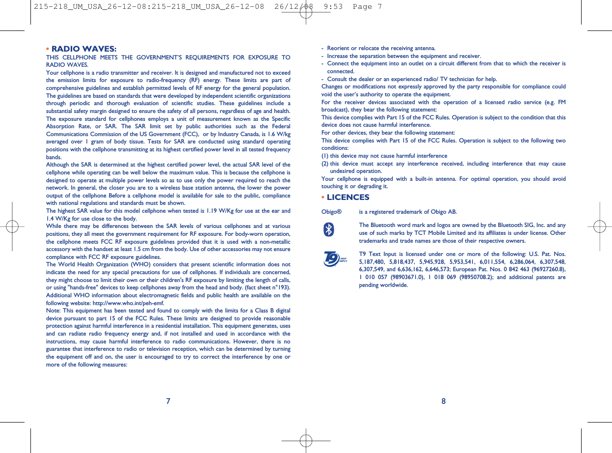 - Reorient or relocate the receiving antenna.- Increase the separation between the equipment and receiver.- Connect the equipment into an outlet on a circuit different from that to which the receiver isconnected.- Consult the dealer or an experienced radio/ TV technician for help.Changes or modifications not expressly approved by the party responsible for compliance couldvoid the user’s authority to operate the equipment.For the receiver devices associated with the operation of a licensed radio service (e.g. FMbroadcast), they bear the following statement:This device complies with Part 15 of the FCC Rules. Operation is subject to the condition that thisdevice does not cause harmful interference.For other devices, they bear the following statement:This device complies with Part 15 of the FCC Rules. Operation is subject to the following twoconditions:(1) this device may not cause harmful interference(2) this device must accept any interference received, including interference that may causeundesired operation.Your cellphone is equipped with a built-in antenna. For optimal operation, you should avoidtouching it or degrading it.•LICENCESObigo® is a registered trademark of Obigo AB.The Bluetooth word mark and logos are owned by the Bluetooth SIG, Inc. and anyuse of such marks by TCT Mobile Limited and its affiliates is under license. Othertrademarks and trade names are those of their respective owners.T9 Text Input is licensed under one or more of the following: U.S. Pat. Nos.5,187,480, 5,818,437, 5,945,928, 5,953,541, 6,011,554, 6,286,064, 6,307,548,6,307,549, and 6,636,162, 6,646,573; European Pat. Nos. 0 842 463 (96927260.8),1 010 057 (98903671.0), 1 018 069 (98950708.2); and additional patents arepending worldwide.®8•RADIO WAVES:THIS CELLPHONE MEETS THE GOVERNMENT’S REQUIREMENTS FOR EXPOSURE TORADIO WAVES.Your cellphone is a radio transmitter and receiver. It is designed and manufactured not to exceedthe emission limits for exposure to radio-frequency (RF) energy. These limits are part ofcomprehensive guidelines and establish permitted levels of RF energy for the general population.The guidelines are based on standards that were developed by independent scientific organizationsthrough periodic and thorough evaluation of scientific studies. These guidelines include asubstantial safety margin designed to ensure the safety of all persons, regardless of age and health.The exposure standard for cellphones employs a unit of measurement known as the SpecificAbsorption Rate, or SAR. The SAR limit set by public authorities such as the FederalCommunications Commission of the US Government (FCC), or by Industry Canada, is 1.6 W/kgaveraged over 1 gram of body tissue. Tests for SAR are conducted using standard operatingpositions with the cellphone transmitting at its highest certified power level in all tested frequencybands.Although the SAR is determined at the highest certified power level, the actual SAR level of thecellphone while operating can be well below the maximum value. This is because the cellphone isdesigned to operate at multiple power levels so as to use only the power required to reach thenetwork. In general, the closer you are to a wireless base station antenna, the lower the poweroutput of the cellphone Before a cellphone model is available for sale to the public, compliancewith national regulations and standards must be shown.The highest SAR value for this model cellphone when tested is 1.19 W/Kg for use at the ear and1.4 W/Kg for use close to the body.While there may be differences between the SAR levels of various cellphones and at variouspositions, they all meet the government requirement for RF exposure. For body-worn operation,the cellphone meets FCC RF exposure guidelines provided that it is used with a non-metallicaccessory with the handset at least 1.5 cm from the body. Use of other accessories may not ensurecompliance with FCC RF exposure guidelines.The World Health Organization (WHO) considers that present scientific information does notindicate the need for any special precautions for use of cellphones. If individuals are concerned,they might choose to limit their own or their children&apos;s RF exposure by limiting the length of calls,or using &quot;hands-free&quot; devices to keep cellphones away from the head and body. (fact sheet n°193).Additional WHO information about electromagnetic fields and public health are available on thefollowing website: http://www.who.int/peh-emf.Note: This equipment has been tested and found to comply with the limits for a Class B digitaldevice pursuant to part 15 of the FCC Rules. These limits are designed to provide reasonableprotection against harmful interference in a residential installation. This equipment generates, usesand can radiate radio frequency energy and, if not installed and used in accordance with theinstructions, may cause harmful interference to radio communications. However, there is noguarantee that interference to radio or television reception, which can be determined by turningthe equipment off and on, the user is encouraged to try to correct the interference by one ormore of the following measures:7215-218_UM_USA_26-12-08:215-218_UM_USA_26-12-08  26/12/08  9:53  Page 7