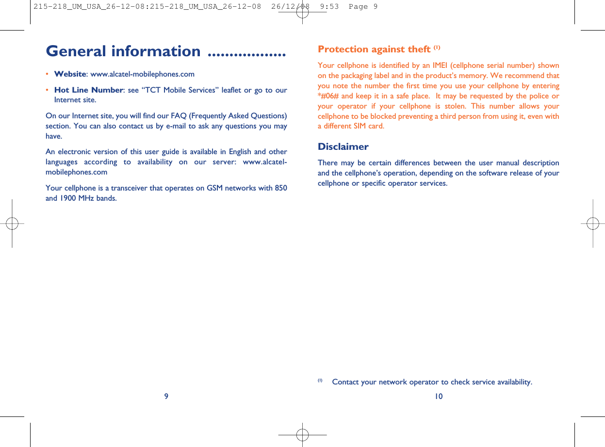 Protection against theft (1)Your cellphone is identified by an IMEI (cellphone serial number) shownon the packaging label and in the product’s memory. We recommend thatyou note the number the first time you use your cellphone by entering*#06# and keep it in a safe place. It may be requested by the police oryour operator if your cellphone is stolen. This number allows yourcellphone to be blocked preventing a third person from using it, even witha different SIM card.DisclaimerThere may be certain differences between the user manual descriptionand the cellphone’s operation, depending on the software release of yourcellphone or specific operator services.10(1) Contact your network operator to check service availability.General information ..................•Website: www.alcatel-mobilephones.com•Hot Line Number: see “TCT Mobile Services” leaflet or go to ourInternet site.On our Internet site, you will find our FAQ (Frequently Asked Questions)section. You can also contact us by e-mail to ask any questions you mayhave.An electronic version of this user guide is available in English and otherlanguages according to availability on our server: www.alcatel-mobilephones.comYour cellphone is a transceiver that operates on GSM networks with 850and 1900 MHz bands.9215-218_UM_USA_26-12-08:215-218_UM_USA_26-12-08  26/12/08  9:53  Page 9