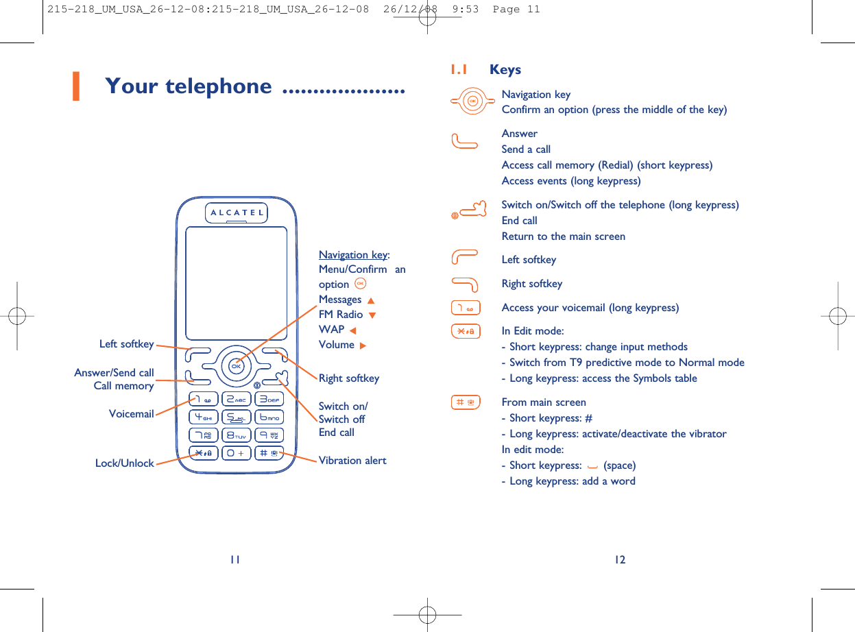 1.1 KeysNavigation keyConfirm an option (press the middle of the key)AnswerSend a callAccess call memory (Redial) (short keypress)Access events (long keypress)Switch on/Switch off the telephone (long keypress)End callReturn to the main screenLeft softkeyRight softkeyAccess your voicemail (long keypress)In Edit mode:- Short keypress: change input methods- Switch from T9 predictive mode to Normal mode- Long keypress: access the Symbols tableFrom main screen- Short keypress: #- Long keypress: activate/deactivate the vibratorIn edit mode:- Short keypress: (space)- Long keypress: add a word12111Your telephone ....................Voicemail Switch on/Switch offEnd callLeft softkeyRight softkeyAnswer/Send callCall memoryNavigation key:Menu/Confirm anoptionMessagesFM RadioWAPVolumeVibration alertLock/Unlock215-218_UM_USA_26-12-08:215-218_UM_USA_26-12-08  26/12/08  9:53  Page 11