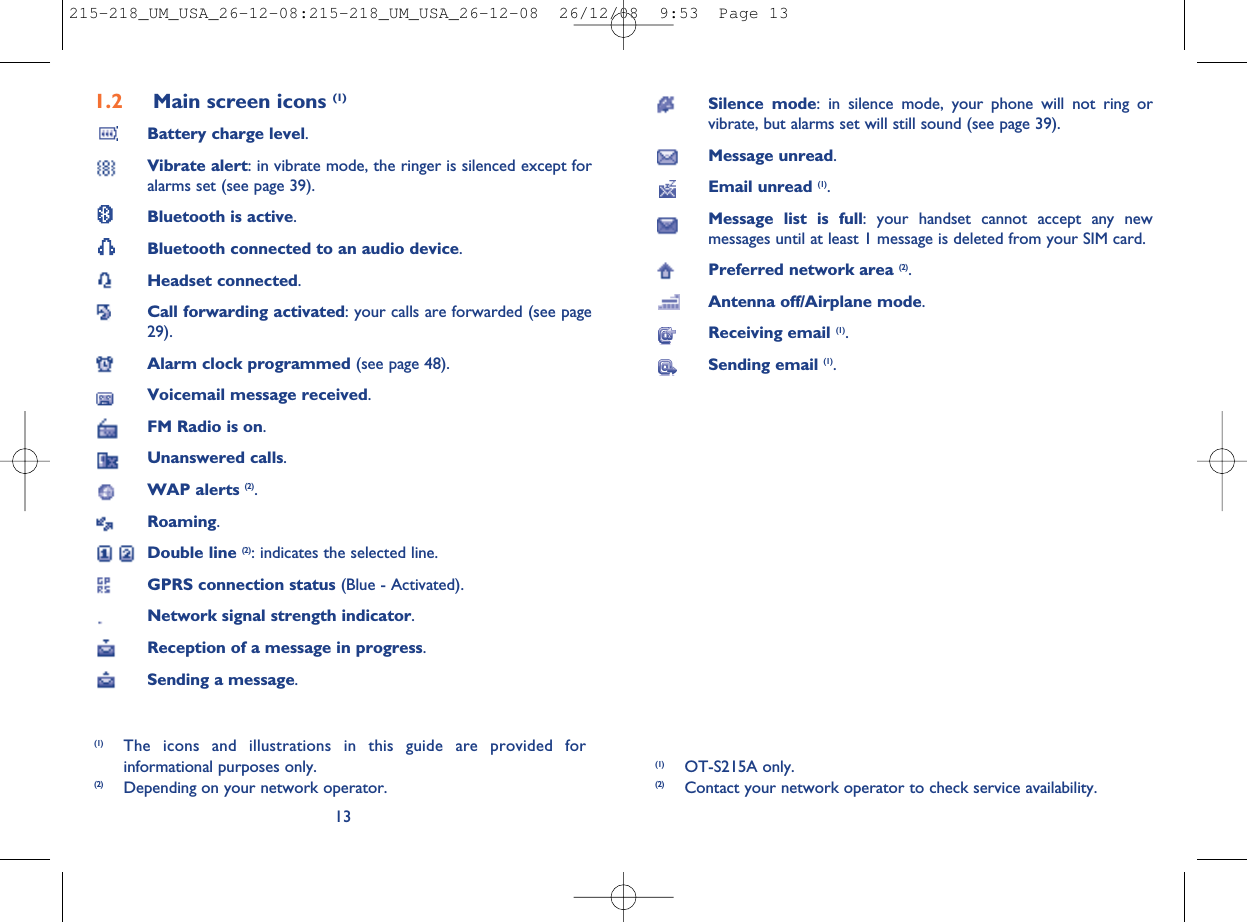 1.2 Main screen icons (1)Battery charge level.Vibrate alert: in vibrate mode, the ringer is silenced except foralarms set (see page 39).Bluetooth is active.Bluetooth connected to an audio device.Headset connected.Call forwarding activated: your calls are forwarded (see page29).Alarm clock programmed (see page 48).Voicemail message received.FM Radio is on.Unanswered calls.WAP alerts (2).Roaming.Double line (2): indicates the selected line.GPRS connection status (Blue - Activated).Network signal strength indicator.Reception of a message in progress.Sending a message.13(1) The icons and illustrations in this guide are provided forinformational purposes only.(2) Depending on your network operator.Silence mode: in silence mode, your phone will not ring orvibrate, but alarms set will still sound (see page 39).Message unread.Email unread (1).Message list is full: your handset cannot accept any newmessages until at least 1 message is deleted from your SIM card.Preferred network area (2).Antenna off/Airplane mode.Receiving email (1).Sending email (1).(1) OT-S215A only.(2) Contact your network operator to check service availability.215-218_UM_USA_26-12-08:215-218_UM_USA_26-12-08  26/12/08  9:53  Page 13