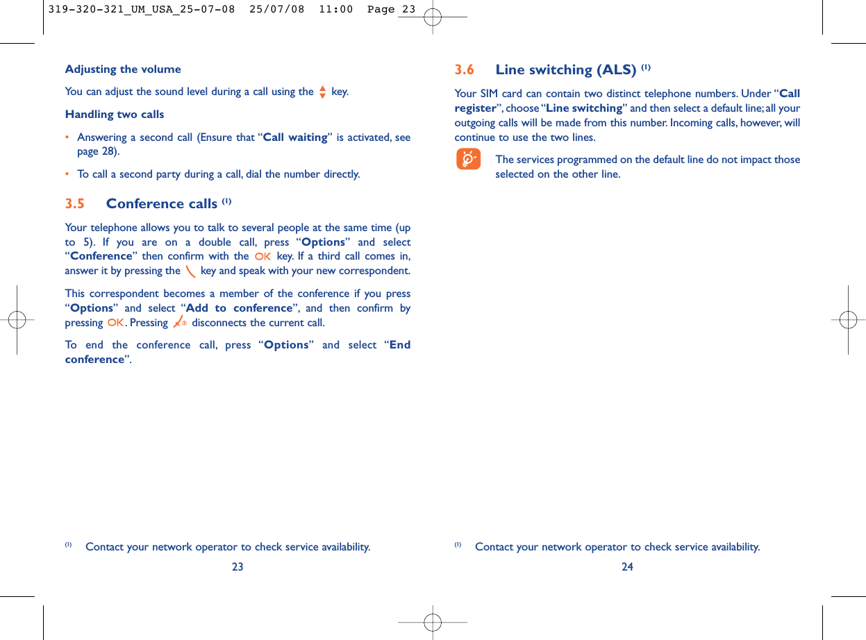 3.6 Line switching (ALS) (1)Your SIM card can contain two distinct telephone numbers. Under “Callregister”, choose “Line switching” and then select a default line;all youroutgoing calls will be made from this number. Incoming calls, however, willcontinue to use the two lines.The services programmed on the default line do not impact thoseselected on the other line.24(1) Contact your network operator to check service availability.Adjusting the volumeYou can adjust the sound level during a call using the  key.Handling two calls•Answering a second call (Ensure that “Call waiting” is activated, seepage 28).•To call a second party during a call, dial the number directly.3.5 Conference calls (1)Your telephone allows you to talk to several people at the same time (upto 5). If you are on a double call, press “Options” and select“Conference” then confirm with the  key. If a third call comes in,answer it by pressing the  key and speak with your new correspondent.This correspondent becomes a member of the conference if you press“Options” and select “Add to conference”, and then confirm bypressing  . Pressing  disconnects the current call.To end the conference call, press “Options” and select “Endconference”.23(1) Contact your network operator to check service availability.319-320-321_UM_USA_25-07-08  25/07/08  11:00  Page 23