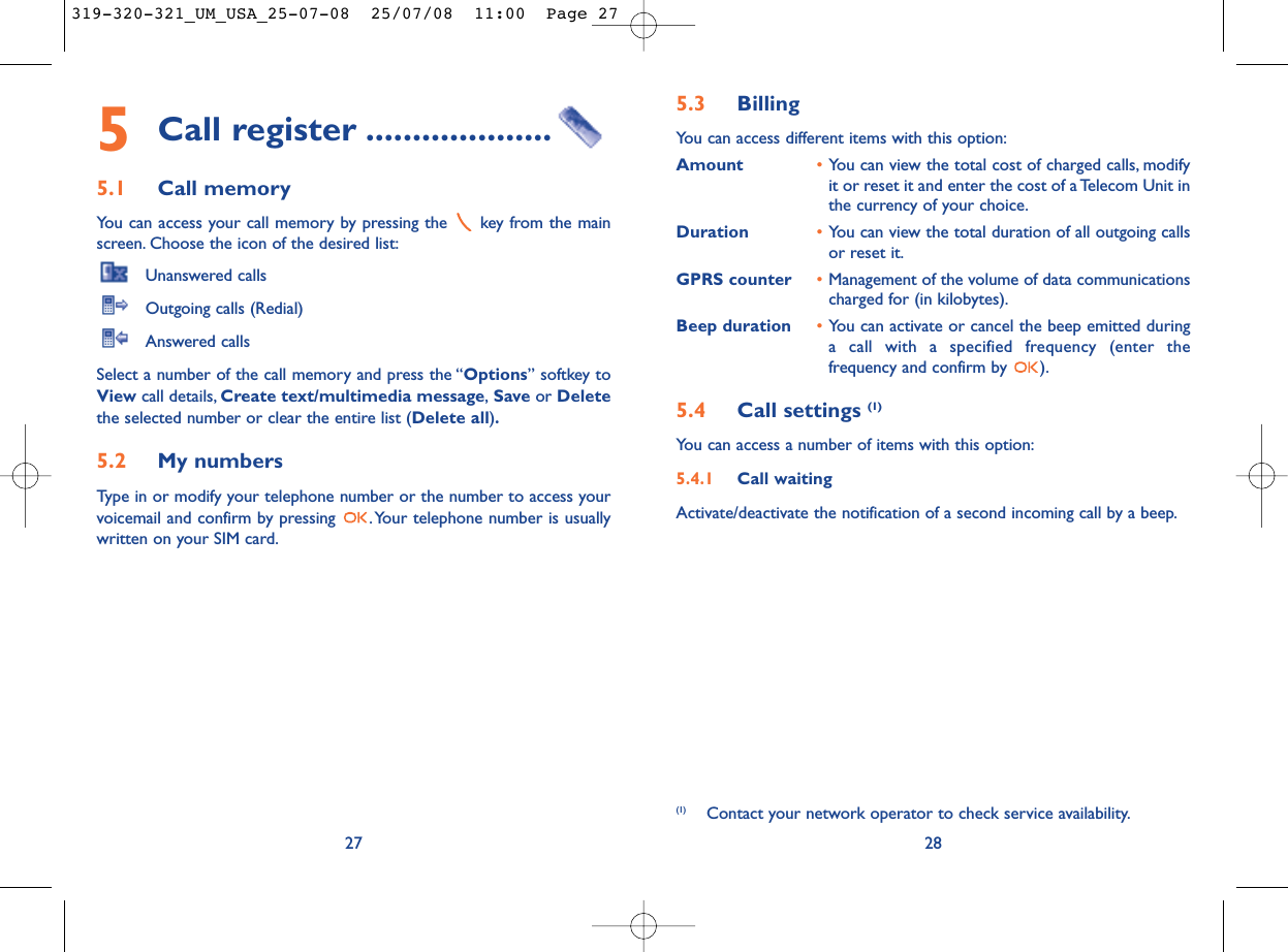 5.3 Billing You can access different items with this option:Amount •You can view the total cost of charged calls, modifyit or reset it and enter the cost of a Telecom Unit inthe currency of your choice.Duration •You can view the total duration of all outgoing callsor reset it.GPRS counter •Management of the volume of data communicationscharged for (in kilobytes).Beep duration •You can activate or cancel the beep emitted duringa call with a specified frequency (enter thefrequency and confirm by  ).5.4 Call settings (1)You can access a number of items with this option:5.4.1 Call waitingActivate/deactivate the notification of a second incoming call by a beep.28(1) Contact your network operator to check service availability.5Call register ....................5.1 Call memory You can access your call memory by pressing the  key from the mainscreen. Choose the icon of the desired list:Unanswered callsOutgoing calls (Redial)Answered calls Select a number of the call memory and press the “Options” softkey toView call details, Create text/multimedia message,Save or Deletethe selected number or clear the entire list (Delete all).5.2 My numbers Type in or modify your telephone number or the number to access yourvoicemail and confirm by pressing  .Your telephone number is usuallywritten on your SIM card.27319-320-321_UM_USA_25-07-08  25/07/08  11:00  Page 27