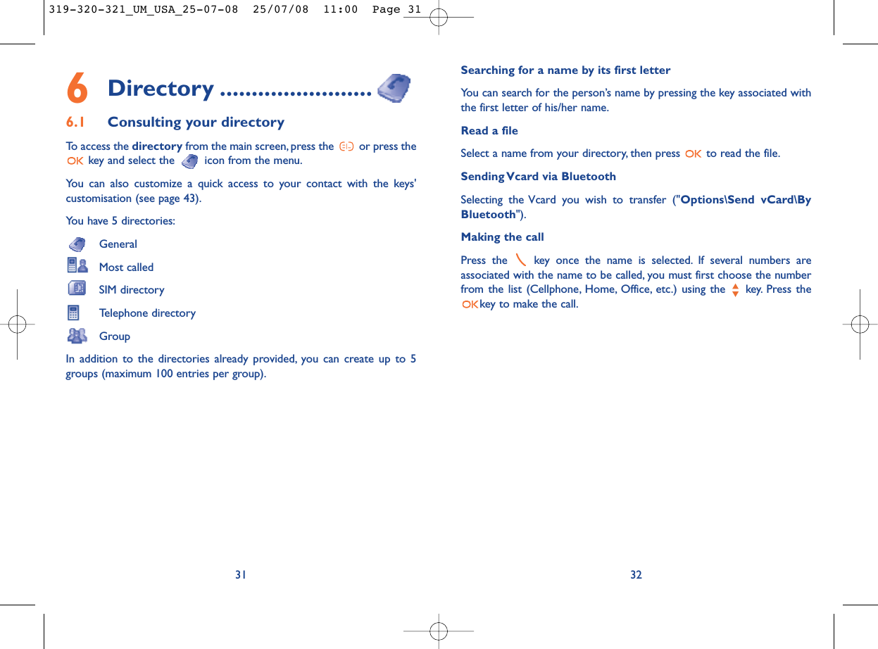 Searching for a name by its first letterYou can search for the person’s name by pressing the key associated withthe first letter of his/her name.Read a fileSelect a name from your directory, then press  to read the file.Sending Vcard via BluetoothSelecting the Vcard you wish to transfer (&quot;Options\Send vCard\ByBluetooth&quot;).Making the callPress the  key once the name is selected. If several numbers areassociated with the name to be called, you must first choose the numberfrom the list (Cellphone, Home, Office, etc.) using the key. Press thekey to make the call.326Directory ........................6.1 Consulting your directoryTo access the directory from the main screen, press the  or press thekey and select the  icon from the menu.You can also customize a quick access to your contact with the keys&apos;customisation (see page 43).You have 5 directories:GeneralMost calledSIM directoryTelephone directoryGroupIn addition to the directories already provided, you can create up to 5groups (maximum 100 entries per group).31319-320-321_UM_USA_25-07-08  25/07/08  11:00  Page 31