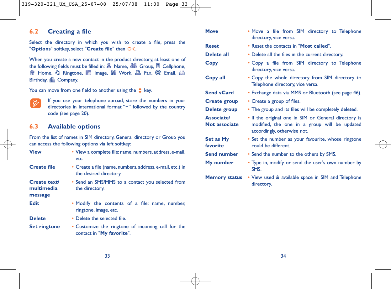 Move  •Move a file from SIM directory to Telephonedirectory, vice versa.Reset  •Reset the contacts in &quot;Most called&quot;.Delete all •Delete all the files in the current directory.Copy •Copy a file from SIM directory to Telephonedirectory, vice versa.Copy all •Copy the whole directory from SIM directory toTelephone directory, vice versa.Send vCard •Exchange data via MMS or Bluetooth (see page 46).Create group •Create a group of files.Delete group •The group and its files will be completely deleted.Associate/ •If the original one in SIM or General directory is Not associate modified, the one in a group will be updatedaccordingly, otherwise not.Set as My  •Set the number as your favourite, whose ringtone favorite could be different.Send number •Send the number to the others by SMS.My number •Type in, modify or send the user&apos;s own number bySMS.Memory status •View used &amp; available space in SIM and Telephonedirectory.346.2 Creating a fileSelect the directory in which you wish to create a file, press the&quot;Options&quot; softkey, select &quot;Create file&quot; then  .When you create a new contact in the product directory, at least one ofthe following fields must be filled in: Name, Group, Cellphone,Home, Ringtone, Image, Work, Fax, Email,Birthday, Company.You can move from one field to another using the  key.If you use your telephone abroad, store the numbers in yourdirectories in international format “+” followed by the countrycode (see page 20).6.3 Available optionsFrom the list of names in SIM directory, General directory or Group youcan access the following options via left softkey:View •View a complete file:name, numbers, address, e-mail,etc.Create file •Create a file (name, numbers, address, e-mail, etc.) inthe desired directory.Create text/ •Send an SMS/MMS to a contact you selected from multimedia  the directory.messageEdit •Modify the contents of a file: name, number,ringtone, image, etc.Delete  •Delete the selected file.Set ringtone  •Customize the ringtone of incoming call for thecontact in &quot;My favorite&quot;.33319-320-321_UM_USA_25-07-08  25/07/08  11:00  Page 33