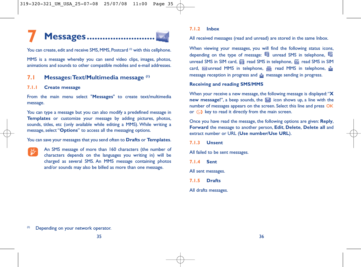 7.1.2 InboxAll received messages (read and unread) are stored in the same Inbox.When viewing your messages, you will find the following status icons,depending on the type of message: unread SMS in telephone,unread SMS in SIM card, read SMS in telephone, read SMS in SIMcard, unread MMS in telephone, read MMS in telephone,message reception in progress and  message sending in progress.Receiving and reading SMS/MMSWhen your receive a new message, the following message is displayed: “Xnew message!”, a beep sounds, the  icon shows up, a line with thenumber of messages appears on the screen. Select this line and press or  key to read it directly from the main screen.Once you have read the message, the following options are given: Reply,Forward the message to another person, Edit,Delete,Delete all andextract number or URL (Use number/Use URL).7.1.3 UnsentAll failed to be sent messages.7.1.4 SentAll sent messages.7.1.5 DraftsAll drafts messages.367Messages..........................You can create, edit and receive SMS, MMS, Postcard (1) with this cellphone.MMS is a message whereby you can send video clips, images, photos,animations and sounds to other compatible mobiles and e-mail addresses.7.1 Messages:Text/Multimedia message (1) 7.1.1 Create messageFrom the main menu select &quot;Messages&quot; to create text/multimediamessage.You can type a message but you can also modify a predefined message inTemplates or customize your message by adding pictures, photos,sounds, titles, etc (only available while editing a MMS). While writing amessage, select “Options” to access all the messaging options.You can save your messages that you send often to Drafts or Templates.An SMS message of more than 160 characters (the number ofcharacters depends on the languages you writing in) will becharged as several SMS. An MMS message containing photosand/or sounds may also be billed as more than one message.35(1) Depending on your network operator.319-320-321_UM_USA_25-07-08  25/07/08  11:00  Page 35