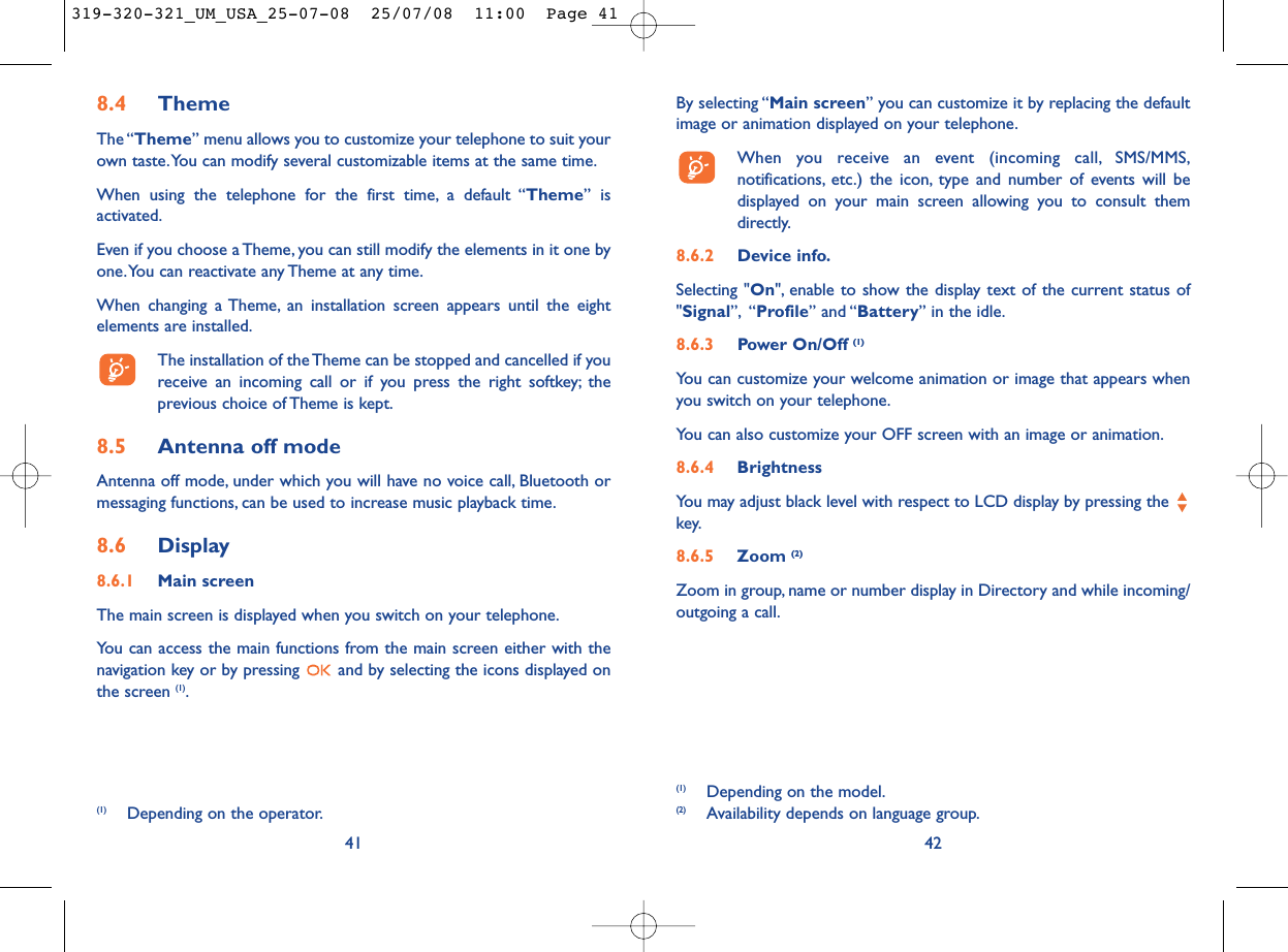 By selecting “Main screen” you can customize it by replacing the defaultimage or animation displayed on your telephone.When you receive an event (incoming call, SMS/MMS,notifications, etc.) the icon, type and number of events will bedisplayed on your main screen allowing you to consult themdirectly.8.6.2 Device info.Selecting &quot;On&quot;, enable to show the display text of the current status of&quot;Signal”, “Profile” and “Battery” in the idle.8.6.3 Power On/Off (1)You can customize your welcome animation or image that appears whenyou switch on your telephone.You can also customize your OFF screen with an image or animation.8.6.4 Brightness You may adjust black level with respect to LCD display by pressing the key.8.6.5 Zoom (2)Zoom in group, name or number display in Directory and while incoming/outgoing a call.42(1) Depending on the model.(2) Availability depends on language group.8.4 ThemeThe “Theme” menu allows you to customize your telephone to suit yourown taste.You can modify several customizable items at the same time.When using the telephone for the first time, a default “Theme” isactivated.Even if you choose a Theme, you can still modify the elements in it one byone.You can reactivate any Theme at any time.When changing a Theme, an installation screen appears until the eightelements are installed.The installation of the Theme can be stopped and cancelled if youreceive an incoming call or if you press the right softkey; theprevious choice of Theme is kept.8.5 Antenna off modeAntenna off mode, under which you will have no voice call, Bluetooth ormessaging functions, can be used to increase music playback time.8.6 Display8.6.1 Main screenThe main screen is displayed when you switch on your telephone.You can access the main functions from the main screen either with thenavigation key or by pressing  and by selecting the icons displayed onthe screen (1).41(1) Depending on the operator.319-320-321_UM_USA_25-07-08  25/07/08  11:00  Page 41