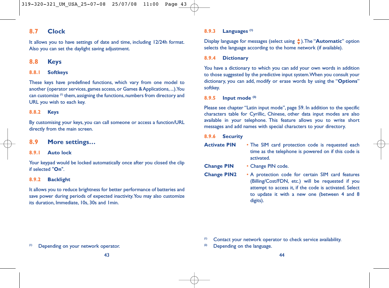 8.9.3 Languages (1)Display language for messages (select using  ).The “Automatic” optionselects the language according to the home network (if available).8.9.4 DictionaryYou have a dictionary to which you can add your own words in additionto those suggested by the predictive input system.When you consult yourdictionary, you can add, modify or erase words by using the “Options”softkey.8.9.5 Input mode (2)Please see chapter “Latin input mode”, page 59. In addition to the specificcharacters table for Cyrillic, Chinese, other data input modes are alsoavailable in your telephone. This feature allows you to write shortmessages and add names with special characters to your directory.8.9.6 SecurityActivate PIN •The SIM card protection code is requested eachtime as the telephone is powered on if this code isactivated.Change PIN •Change PIN code.Change PIN2 •A protection code for certain SIM card features(Billing/Cost/FDN, etc.) will be requested if youattempt to access it, if the code is activated. Selectto update it with a new one (between 4 and 8digits).44(1) Contact your network operator to check service availability.(2) Depending on the language.8.7 ClockIt allows you to have settings of date and time, including 12/24h format.Also you can set the daylight saving adjustment.8.8 Keys8.8.1 SoftkeysThese keys have predefined functions, which vary from one model toanother (operator services, games access, or Games &amp; Applications, ...).Youcan customize (1) them, assigning the functions, numbers from directory andURL you wish to each key.8.8.2 KeysBy customising your keys, you can call someone or access a function/URLdirectly from the main screen.8.9 More settings…8.9.1 Auto lockYour keypad would be locked automatically once after you closed the clipif selected &quot;On&quot;.8.9.2 BacklightIt allows you to reduce brightness for better performance of batteries andsave power during periods of expected inactivity.You may also customizeits duration, Immediate, 10s, 30s and 1min.43(1) Depending on your network operator.319-320-321_UM_USA_25-07-08  25/07/08  11:00  Page 43