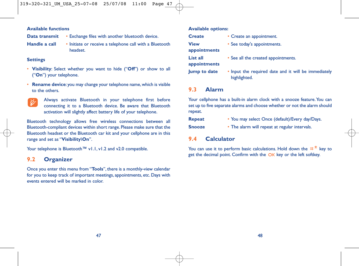 Available options:Create •Create an appointment.View  •See today&apos;s appointments.appointmentsList all  •See all the created appointments.appointmentsJump to date •Input the required date and it will be immediatelyhighlighted.9.3 AlarmYour cellphone has a built-in alarm clock with a snooze feature.You canset up to five separate alarms and choose whether or not the alarm shouldrepeat.Repeat •You may select Once (default)/Every day/Days.Snooze •The alarm will repeat at regular intervals.9.4 CalculatorYou can use it to perform basic calculations. Hold down the  key toget the decimal point. Confirm with the  key or the left softkey.48Available functionsData transmit •Exchange files with another bluetooth device.Handle a call •Initiate or receive a telephone call with a Bluetoothheadset.Settings •Visibility: Select whether you want to hide (“Off”) or show to all(“On”) your telephone.•Rename device:you may change your telephone name, which is visibleto the others.Always activate Bluetooth in your telephone first beforeconnecting it to a Bluetooth device. Be aware that Bluetoothactivation will slightly affect battery life of your telephone.Bluetooth technology allows free wireless connections between allBluetooth-compliant devices within short range. Please make sure that theBluetooth headset or the Bluetooth car kit and your cellphone are in thisrange and set as “Visibility\On”.Your telephone is Bluetooth™ v1.1, v1.2 and v2.0 compatible.9.2 OrganizerOnce you enter this menu from “Tools”, there is a monthly-view calendarfor you to keep track of important meetings, appointments, etc. Days withevents entered will be marked in color.47319-320-321_UM_USA_25-07-08  25/07/08  11:00  Page 47