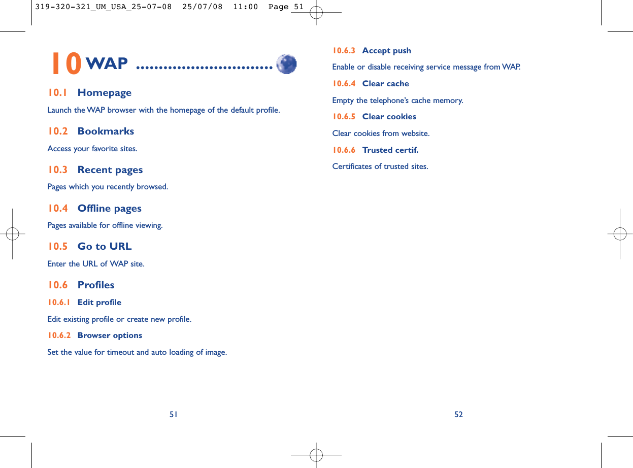 10.6.3 Accept push Enable or disable receiving service message from WAP.10.6.4 Clear cacheEmpty the telephone’s cache memory.10.6.5 Clear cookiesClear cookies from website.10.6.6 Trusted certif.Certificates of trusted sites.5210WAP ..............................10.1 HomepageLaunch the WAP browser with the homepage of the default profile.10.2 BookmarksAccess your favorite sites.10.3 Recent pagesPages which you recently browsed.10.4 Offline pagesPages available for offline viewing.10.5 Go to URLEnter the URL of WAP site.10.6 Profiles10.6.1 Edit profileEdit existing profile or create new profile.10.6.2 Browser optionsSet the value for timeout and auto loading of image.51319-320-321_UM_USA_25-07-08  25/07/08  11:00  Page 51