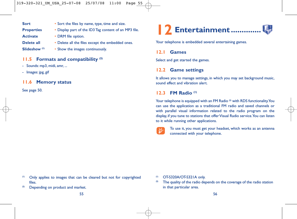 12 Entertainment ..............Your telephone is embedded several entertaining games.12.1 GamesSelect and get started the games.12.2 Game settingsIt allows you to manage settings, in which you may set background music,sound effect and vibration alert.12.3 FM Radio (1)Your telephone is equipped with an FM Radio (2) with RDS functionality.Youcan use the application as a traditional FM radio and saved channels orwith parallel visual information related to the radio program on thedisplay, if you tune to stations that offer Visual Radio service.You can listento it while running other applications.To use it, you must get your headset, which works as an antennaconnected with your telephone.56(1) OT-S320A/OT-S321A only.(2) The quality of the radio depends on the coverage of the radio stationin that particular area.Sort  •Sort the files by name, type, time and size.Properties •Display part of the ID3 Tag content of an MP3 file.Activate •DRM file option.Delete all •Delete all the files except the embedded ones.Slideshow (1) •Show the images continuously.11.5 Formats and compatibility (2)- Sounds: mp3, midi, amr, ...- Images: jpg, gif11.6 Memory statusSee page 50.55(1) Only applies to images that can be cleared but not for copyrightedfiles.(2) Depending on product and market.319-320-321_UM_USA_25-07-08  25/07/08  11:00  Page 55