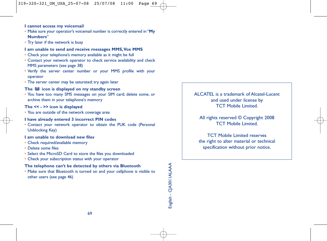 ALCATEL is a trademark of Alcatel-Lucent and used under license by TCT Mobile Limited.All rights reserved © Copyright 2008 TCT Mobile Limited.TCT Mobile Limited reserves the right to alter material or technical specification without prior notice.English - CJA3011ALAAAI cannot access my voicemail•Make sure your operator’s voicemail number is correctly entered in “MyNumbers”•Try later if the network is busyI am unable to send and receive messages MMS,Vox MMS•Check your telephone’s memory available as it might be full•Contact your network operator to check service availability and checkMMS parameters (see page 38)•Verify the server center number or your MMS profile with youroperator•The server center may be saturated; try again laterThe  icon is displayed on my standby screen•You have too many SMS messages on your SIM card; delete some, orarchive them in your telephone&apos;s memoryThe &lt;&lt; - &gt;&gt; icon is displayed•You are outside of the network coverage areaI have already entered 3 incorrect PIN codes•Contact your network operator to obtain the PUK code (PersonalUnblocking Key)I am unable to download new files•Check required/available memory•Delete some files•Select the MicroSD Card to store the files you downloaded•Check your subscription status with your operatorThe telephone can’t be detected by others via Bluetooth•Make sure that Bluetooth is turned on and your cellphone is visible toother users (see page 46) 69319-320-321_UM_USA_25-07-08  25/07/08  11:00  Page 69