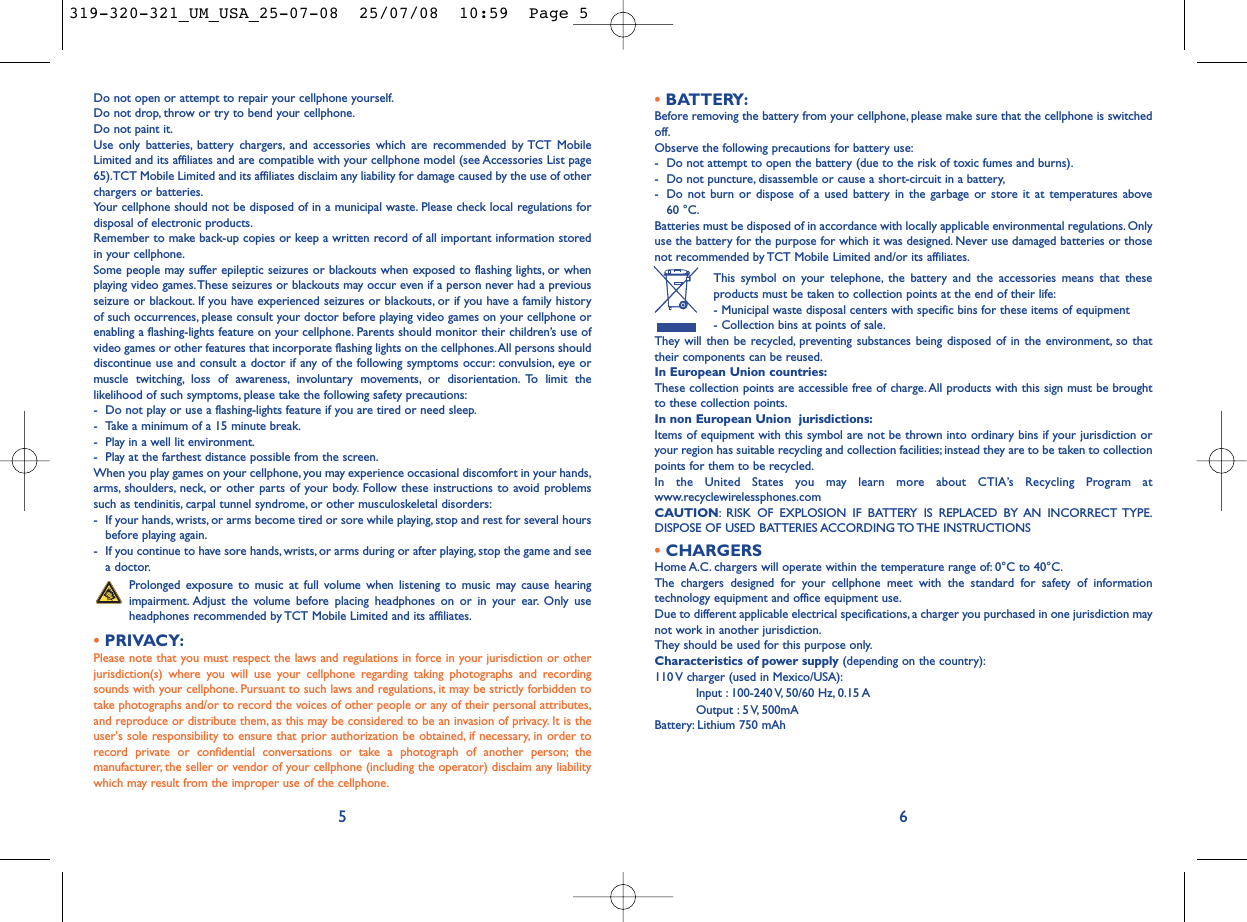 •BATTERY:Before removing the battery from your cellphone, please make sure that the cellphone is switchedoff.Observe the following precautions for battery use:- Do not attempt to open the battery (due to the risk of toxic fumes and burns).- Do not puncture, disassemble or cause a short-circuit in a battery,- Do not burn or dispose of a used battery in the garbage or store it at temperatures above 60 °C.Batteries must be disposed of in accordance with locally applicable environmental regulations. Onlyuse the battery for the purpose for which it was designed. Never use damaged batteries or thosenot recommended by TCT Mobile Limited and/or its affiliates.This symbol on your telephone, the battery and the accessories means that theseproducts must be taken to collection points at the end of their life:- Municipal waste disposal centers with specific bins for these items of equipment- Collection bins at points of sale.They will then be recycled, preventing substances being disposed of in the environment, so thattheir components can be reused.In European Union countries:These collection points are accessible free of charge.All products with this sign must be broughtto these collection points.In non European Union  jurisdictions:Items of equipment with this symbol are not be thrown into ordinary bins if your jurisdiction oryour region has suitable recycling and collection facilities; instead they are to be taken to collectionpoints for them to be recycled.In the United States you may learn more about CTIA’s Recycling Program atwww.recyclewirelessphones.comCAUTION: RISK OF EXPLOSION IF BATTERY IS REPLACED BY AN INCORRECT TYPE.DISPOSE OF USED BATTERIES ACCORDING TO THE INSTRUCTIONS•CHARGERSHome A.C. chargers will operate within the temperature range of: 0°C to 40°C.The chargers designed for your cellphone meet with the standard for safety of informationtechnology equipment and office equipment use.Due to different applicable electrical specifications, a charger you purchased in one jurisdiction maynot work in another jurisdiction.They should be used for this purpose only.Characteristics of power supply (depending on the country):110 V charger (used in Mexico/USA):Input : 100-240 V, 50/60 Hz, 0.15 AOutput : 5 V, 500mA Battery: Lithium 750 mAh6Do not open or attempt to repair your cellphone yourself.Do not drop, throw or try to bend your cellphone.Do not paint it.Use only batteries, battery chargers, and accessories which are recommended by TCT MobileLimited and its affiliates and are compatible with your cellphone model (see Accessories List page65).TCT Mobile Limited and its affiliates disclaim any liability for damage caused by the use of otherchargers or batteries.Your cellphone should not be disposed of in a municipal waste. Please check local regulations fordisposal of electronic products.Remember to make back-up copies or keep a written record of all important information storedin your cellphone.Some people may suffer epileptic seizures or blackouts when exposed to flashing lights, or whenplaying video games.These seizures or blackouts may occur even if a person never had a previousseizure or blackout. If you have experienced seizures or blackouts, or if you have a family historyof such occurrences, please consult your doctor before playing video games on your cellphone orenabling a flashing-lights feature on your cellphone. Parents should monitor their children’s use ofvideo games or other features that incorporate flashing lights on the cellphones.All persons shoulddiscontinue use and consult a doctor if any of the following symptoms occur: convulsion, eye ormuscle twitching, loss of awareness, involuntary movements, or disorientation. To limit thelikelihood of such symptoms, please take the following safety precautions:- Do not play or use a flashing-lights feature if you are tired or need sleep.- Take a minimum of a 15 minute break.- Play in a well lit environment.- Play at the farthest distance possible from the screen.When you play games on your cellphone, you may experience occasional discomfort in your hands,arms, shoulders, neck, or other parts of your body. Follow these instructions to avoid problemssuch as tendinitis, carpal tunnel syndrome, or other musculoskeletal disorders:- If your hands, wrists, or arms become tired or sore while playing, stop and rest for several hoursbefore playing again.- If you continue to have sore hands, wrists, or arms during or after playing, stop the game and seea doctor.Prolonged exposure to music at full volume when listening to music may cause hearingimpairment. Adjust the volume before placing headphones on or in your ear. Only useheadphones recommended by TCT Mobile Limited and its affiliates.•PRIVACY:Please note that you must respect the laws and regulations in force in your jurisdiction or otherjurisdiction(s) where you will use your cellphone regarding taking photographs and recordingsounds with your cellphone. Pursuant to such laws and regulations, it may be strictly forbidden totake photographs and/or to record the voices of other people or any of their personal attributes,and reproduce or distribute them, as this may be considered to be an invasion of privacy. It is theuser&apos;s sole responsibility to ensure that prior authorization be obtained, if necessary, in order torecord private or confidential conversations or take a photograph of another person; themanufacturer, the seller or vendor of your cellphone (including the operator) disclaim any liabilitywhich may result from the improper use of the cellphone.5319-320-321_UM_USA_25-07-08  25/07/08  10:59  Page 5