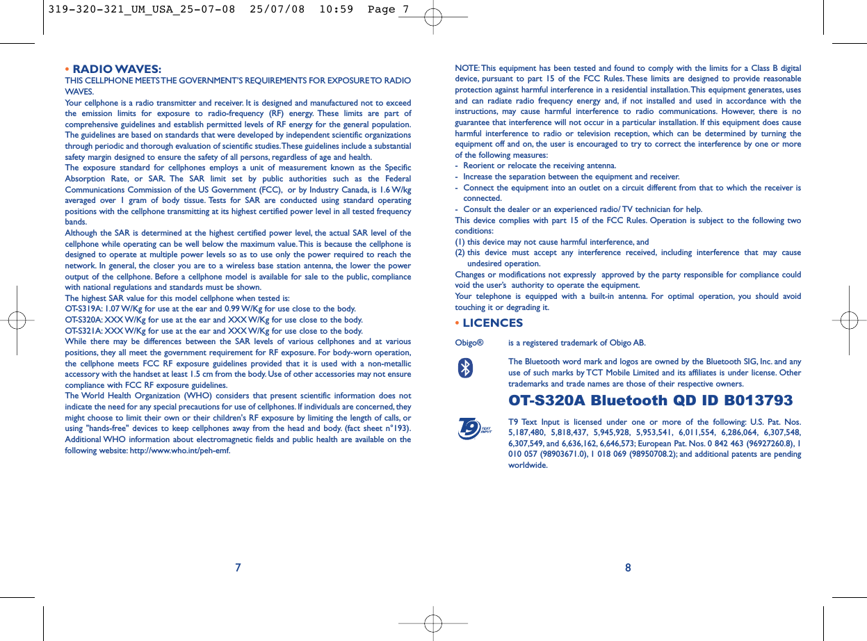 NOTE: This equipment has been tested and found to comply with the limits for a Class B digitaldevice, pursuant to part 15 of the FCC Rules. These limits are designed to provide reasonableprotection against harmful interference in a residential installation.This equipment generates, usesand can radiate radio frequency energy and, if not installed and used in accordance with theinstructions, may cause harmful interference to radio communications. However, there is noguarantee that interference will not occur in a particular installation. If this equipment does causeharmful interference to radio or television reception, which can be determined by turning theequipment off and on, the user is encouraged to try to correct the interference by one or moreof the following measures:- Reorient or relocate the receiving antenna.- Increase the separation between the equipment and receiver.- Connect the equipment into an outlet on a circuit different from that to which the receiver isconnected.- Consult the dealer or an experienced radio/ TV technician for help.This device complies with part 15 of the FCC Rules. Operation is subject to the following twoconditions:(1) this device may not cause harmful interference, and (2) this device must accept any interference received, including interference that may causeundesired operation.Changes or modifications not expressly  approved by the party responsible for compliance couldvoid the user’s  authority to operate the equipment.Your telephone is equipped with a built-in antenna. For optimal operation, you should avoidtouching it or degrading it.•LICENCES Obigo®  is a registered trademark of Obigo AB.The Bluetooth word mark and logos are owned by the Bluetooth SIG, Inc. and anyuse of such marks by TCT Mobile Limited and its affiliates is under license. Othertrademarks and trade names are those of their respective owners.OT-S320A Bluetooth QD ID B013793T9 Text Input is licensed under one or more of the following: U.S. Pat. Nos.5,187,480, 5,818,437, 5,945,928, 5,953,541, 6,011,554, 6,286,064, 6,307,548,6,307,549, and 6,636,162, 6,646,573; European Pat. Nos. 0 842 463 (96927260.8), 1010 057 (98903671.0), 1 018 069 (98950708.2); and additional patents are pendingworldwide.®8•RADIO WAVES:THIS CELLPHONE MEETS THE GOVERNMENT’S REQUIREMENTS FOR EXPOSURE TO RADIOWAVES.Your cellphone is a radio transmitter and receiver. It is designed and manufactured not to exceedthe emission limits for exposure to radio-frequency (RF) energy. These limits are part ofcomprehensive guidelines and establish permitted levels of RF energy for the general population.The guidelines are based on standards that were developed by independent scientific organizationsthrough periodic and thorough evaluation of scientific studies.These guidelines include a substantialsafety margin designed to ensure the safety of all persons, regardless of age and health.The exposure standard for cellphones employs a unit of measurement known as the SpecificAbsorption Rate, or SAR. The SAR limit set by public authorities such as the FederalCommunications Commission of the US Government (FCC), or by Industry Canada, is 1.6 W/kgaveraged over 1 gram of body tissue. Tests for SAR are conducted using standard operatingpositions with the cellphone transmitting at its highest certified power level in all tested frequencybands.Although the SAR is determined at the highest certified power level, the actual SAR level of thecellphone while operating can be well below the maximum value.This is because the cellphone isdesigned to operate at multiple power levels so as to use only the power required to reach thenetwork. In general, the closer you are to a wireless base station antenna, the lower the poweroutput of the cellphone. Before a cellphone model is available for sale to the public, compliancewith national regulations and standards must be shown.The highest SAR value for this model cellphone when tested is:OT-S319A: 1.07 W/Kg for use at the ear and 0.99 W/Kg for use close to the body.OT-S320A: XXX W/Kg for use at the ear and XXX W/Kg for use close to the body.OT-S321A: XXX W/Kg for use at the ear and XXX W/Kg for use close to the body.While there may be differences between the SAR levels of various cellphones and at variouspositions, they all meet the government requirement for RF exposure. For body-worn operation,the cellphone meets FCC RF exposure guidelines provided that it is used with a non-metallicaccessory with the handset at least 1.5 cm from the body. Use of other accessories may not ensurecompliance with FCC RF exposure guidelines.The World Health Organization (WHO) considers that present scientific information does notindicate the need for any special precautions for use of cellphones. If individuals are concerned, theymight choose to limit their own or their children&apos;s RF exposure by limiting the length of calls, orusing &quot;hands-free&quot; devices to keep cellphones away from the head and body. (fact sheet n°193).Additional WHO information about electromagnetic fields and public health are available on thefollowing website: http://www.who.int/peh-emf.7319-320-321_UM_USA_25-07-08  25/07/08  10:59  Page 7