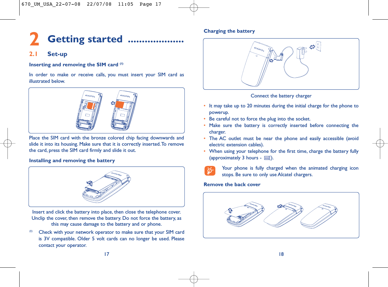 18Connect the battery charger•It may take up to 20 minutes during the initial charge for the phone topowerup.•Be careful not to force the plug into the socket.•Make sure the battery is correctly inserted before connecting thecharger.•The AC outlet must be near the phone and easily accessible (avoidelectric extension cables).•When using your telephone for the first time, charge the battery fully(approximately 3 hours -  ).Your phone is fully charged when the animated charging iconstops. Be sure to only use Alcatel chargers.Remove the back coverCharging the battery2Getting started ....................2.1 Set-upInserting and removing the SIM card (1)In order to make or receive calls, you must insert your SIM card asillustrated below.17Insert and click the battery into place, then close the telephone cover.Unclip the cover, then remove the battery. Do not force the battery, asthis may cause damage to the battery and or phone.Place the SIM card with the bronze colored chip facing downwards andslide it into its housing. Make sure that it is correctly inserted.To removethe card, press the SIM card firmly and slide it out.Installing and removing the battery(1) Check with your network operator to make sure that your SIM cardis 3V compatible. Older 5 volt cards can no longer be used. Pleasecontact your operator.670_UM_USA_22-07-08  22/07/08  11:05  Page 17